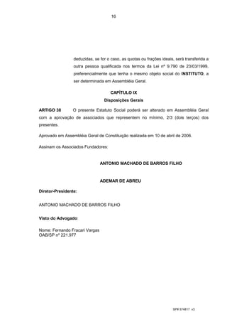 16




                 deduzidas, se for o caso, as quotas ou frações ideais, será transferida a
                 outra pessoa qualificada nos termos da Lei nº 9.790 de 23/03/1999,
                 preferencialmente que tenha o mesmo objeto social do INSTITUTO, a
                 ser determinada em Assembléia Geral.

                                    CAPÍTULO IX
                                 Disposições Gerais

ARTIGO 38        O presente Estatuto Social poderá ser alterado em Assembléia Geral
com a aprovação de associados que representem no mínimo, 2/3 (dois terços) dos
presentes.

Aprovado em Assembléia Geral de Constituição realizada em 10 de abril de 2006.

Assinam os Associados Fundadores:


                                ANTONIO MACHADO DE BARROS FILHO



                                ADEMAR DE ABREU

Diretor-Presidente:


ANTONIO MACHADO DE BARROS FILHO


Visto do Advogado:

Nome: Fernando Fracari Vargas
OAB/SP nº 221.977




                                                                      SP# 574817 v3
 