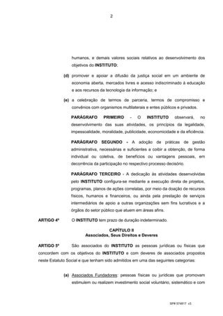2




                 humanos, e demais valores sociais relativos ao desenvolvimento dos
                 objetivos do INSTITUTO;

             (d) promover e apoiar a difusão da justiça social em um ambiente de
                 economia aberta, mercados livres e acesso indiscriminado à educação
                 e aos recursos da tecnologia da informação; e

             (e) a celebração de termos de parceria, termos de compromisso e
                 convênios com organismos multilaterais e entes públicos e privados.

                 PARÁGRAFO        PRIMEIRO        -     O   INSTITUTO     observará,    no
                 desenvolvimento das suas atividades, os princípios da legalidade,
                 impessoalidade, moralidade, publicidade, economicidade e da eficiência.

                 PARÁGRAFO       SEGUNDO      -       A adoção de práticas de gestão
                 administrativa, necessárias e suficientes a coibir a obtenção, de forma
                 individual ou coletiva, de benefícios ou vantagens pessoais, em
                 decorrência da participação no respectivo processo decisório.

                 PARÁGRAFO TERCEIRO - A dedicação às atividades desenvolvidas
                 pelo INSTITUTO configura-se mediante a execução direta de projetos,
                 programas, planos de ações correlatas, por meio da doação de recursos
                 físicos, humanos e financeiros, ou ainda pela prestação de serviços
                 intermediários de apoio a outras organizações sem fins lucrativos e a
                 órgãos do setor público que atuem em áreas afins.

ARTIGO 4º        O INSTITUTO tem prazo de duração indeterminado.

                                   CAPÍTULO II
                        Associados, Seus Direitos e Deveres

ARTIGO 5º        São associados do INSTITUTO as pessoas jurídicas ou físicas que
concordem com os objetivos do INSTITUTO e com deveres de associados propostos
neste Estatuto Social e que tenham sido admitidos em uma das seguintes categorias:


             (a) Associados Fundadores: pessoas físicas ou jurídicas que promovam
                 estimulem ou realizem investimento social voluntário, sistemático e com




                                                                        SP# 574817 v3
 