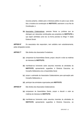3




                  recursos próprios, voltado para o interesse público no país e que, tendo
                  tido a iniciativa da constituição do INSTITUTO, assinaram a sua Ata de
                  Constituição; e


             (b) Associados Colaboradores: pessoas físicas ou jurídicas que se
                  distingam por relevantes contribuições aos propósitos do INSTITUTO e
                  que sejam admitidas como tal, na forma prevista no Artigo 11 deste
                  Estatuto Social.


ARTIGO 6º         Os associados não respondem, nem solidária nem subsidiariamente,
pelas obrigações sociais.


ARTIGO 7º         São direitos dos Associados Fundadores:


             (a) comparecer às Assembléias Gerais, propor, discutir e votar as matérias
                  de interesse do INSTITUTO;


             (b) manifestar-se livremente sobre assuntos inerentes às atividades do
                  INSTITUTO,     apresentando sugestões à Diretoria Executiva, ao
                  Conselho Deliberativo e/ou à Assembléia Geral;

             (c) propor a admissão de Associados Colaboradores para aprovação pelo
                  Conselho Deliberativo; e

             (d) participar das atividades organizadas pelo INSTITUTO.

ARTIGO 8º         São direitos dos Associados Colaboradores:

             (a) comparecer às Assembléias Gerais, propor e discutir e votar as
                  matérias de interesse do INSTITUTO;


             (b) manifestar-se livremente sobre assuntos inerentes às atividades do
                  INSTITUTO,     apresentando sugestões à Diretoria Executiva, ao



                                                                       SP# 574817 v3
 