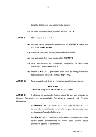 4




                    Conselho Deliberativo e/ou à Assembléia Geral; e


                (c) participar das atividades organizadas pelo INSTITUTO.


ARTIGO 9º           São deveres dos associados:


                (a) contribuir para a consecução dos objetivos do INSTITUTO e zelar pelo
                    bom nome do INSTITUTO;

                (b) observar e cumprir as disposições deste Estatuto Social;


                (c) zelar pelo patrimônio moral e material do INSTITUTO;

                (d) pagar pontualmente as contribuições associativas de cada classe
                    fixadas pela Diretoria Executiva; e

                (e) informar o INSTITUTO, por escrito, sobre todas as alterações em seus
                    dados cadastrais arquivados junto ao INSTITUTO.


ARTIGO 10           Cada associado terá direito a 1 (um) voto nas deliberações sociais.

                                        CAPÍTULO III
                     Admissão, Suspensão e Exclusão de Associados

ARTIGO 11           A admissão de Associados Colaboradores dar-se-á por indicação do
Conselho Deliberativo e/ou de Associados Fundadores e aprovação pelo Conselho
Deliberativo.

                    PARÁGRAFO 1º - O candidato a Associado Colaborador será
                    considerado como tal desde o momento em que seja aprovada a sua
                    admissão pelo Conselho Deliberativo.


                    PARÁGRAFO 2º - O candidato admitido como Associado Colaborador
                    deverá aceitar expressamente os termos deste Estatuto Social,
                    prometendo observá-lo estritamente.



                                                                         SP# 574817 v3
 