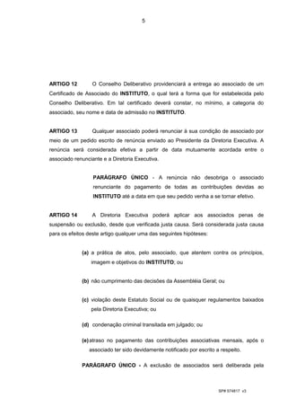 5




ARTIGO 12         O Conselho Deliberativo providenciará a entrega ao associado de um
Certificado de Associado do INSTITUTO, o qual terá a forma que for estabelecida pelo
Conselho Deliberativo. Em tal certificado deverá constar, no mínimo, a categoria do
associado, seu nome e data de admissão no INSTITUTO.


ARTIGO 13         Qualquer associado poderá renunciar à sua condição de associado por
meio de um pedido escrito de renúncia enviado ao Presidente da Diretoria Executiva. A
renúncia será considerada efetiva a partir de data mutuamente acordada entre o
associado renunciante e a Diretoria Executiva.


                  PARÁGRAFO ÚNICO - A renúncia não desobriga o associado
                  renunciante do pagamento de todas as contribuições devidas ao
                  INSTITUTO até a data em que seu pedido venha a se tornar efetivo.


ARTIGO 14         A Diretoria Executiva poderá aplicar aos associados penas de
suspensão ou exclusão, desde que verificada justa causa. Será considerada justa causa
para os efeitos deste artigo qualquer uma das seguintes hipóteses:


             (a) a prática de atos, pelo associado, que atentem contra os princípios,
                 imagem e objetivos do INSTITUTO; ou


             (b) não cumprimento das decisões da Assembléia Geral; ou


             (c) violação deste Estatuto Social ou de quaisquer regulamentos baixados
                 pela Diretoria Executiva; ou

             (d) condenação criminal transitada em julgado; ou

             (e) atraso no pagamento das contribuições associativas mensais, após o
                associado ter sido devidamente notificado por escrito a respeito.

             PARÁGRAFO ÚNICO - A exclusão de associados será deliberada pela



                                                                       SP# 574817 v3
 