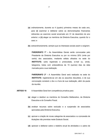 7




            (a) ordinariamente, durante os 4 (quatro) primeiros meses de cada ano,
               para (i) examinar e deliberar sobre as demonstrações financeiras
               referentes ao exercício social encerrado em 31 de dezembro do ano
               anterior; e (ii) eleger os membros da Diretoria Executiva, quando for o
               caso; e

            (b) extraordinariamente, sempre que os interesses sociais assim o exigirem.


                PARÁGRAFO 1º - As Assembléias Gerais serão convocadas pelo
                Presidente da Diretoria Executiva ou por no mínimo 20% (vinte por
                cento) dos associados, mediante editais afixados na sede do
                INSTITUTO,     carta registrada    e protocolada,    e-mail ou, ainda,
                telegrama, todos com antecedência de 15 (quinze) dias da data
                marcada para a sua realização.


                PARÁGRAFO 2º - A Assembléia Geral será realizada na sede do
                INSTITUTO, registrando-se em ata os assuntos discutidos, e de sua
                convocação constará o dia e a hora de sua realização, além da pauta
                da reunião.


ARTIGO 18       A Assembléia Geral tem competência privativa para:


            (a) eleger e destituir os membros do Conselho Deliberativo, da Diretoria
                Executiva e do Conselho Fiscal;


            (b) analisar recursos sobre exclusão e a suspensão de associados
                aprovadas pela Diretoria Executiva;


            (c) aprovar a criação de novas categorias de associados e a concessão de
                titulações não previstas neste Estatuto Social;


            (d) apreciar e deliberar sobre o relatório anual de atividades e o plano de



                                                                     SP# 574817 v3
 