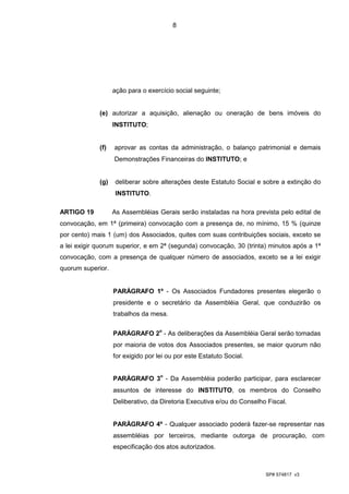 8




                   ação para o exercício social seguinte;


             (e) autorizar a aquisição, alienação ou oneração de bens imóveis do
                   INSTITUTO;


             (f)   aprovar as contas da administração, o balanço patrimonial e demais
                   Demonstrações Financeiras do INSTITUTO; e


             (g)    deliberar sobre alterações deste Estatuto Social e sobre a extinção do
                    INSTITUTO.

ARTIGO 19          As Assembléias Gerais serão instaladas na hora prevista pelo edital de
convocação, em 1ª (primeira) convocação com a presença de, no mínimo, 15 % (quinze
por cento) mais 1 (um) dos Associados, quites com suas contribuições sociais, exceto se
a lei exigir quorum superior, e em 2ª (segunda) convocação, 30 (trinta) minutos após a 1ª
convocação, com a presença de qualquer número de associados, exceto se a lei exigir
quorum superior.


                   PARÁGRAFO 1º - Os Associados Fundadores presentes elegerão o
                   presidente e o secretário da Assembléia Geral, que conduzirão os
                   trabalhos da mesa.


                   PARÁGRAFO 2o - As deliberações da Assembléia Geral serão tomadas
                   por maioria de votos dos Associados presentes, se maior quorum não
                   for exigido por lei ou por este Estatuto Social.


                   PARÁGRAFO 3o - Da Assembléia poderão participar, para esclarecer
                   assuntos de interesse do INSTITUTO, os membros do Conselho
                   Deliberativo, da Diretoria Executiva e/ou do Conselho Fiscal.


                   PARÁGRAFO 4º - Qualquer associado poderá fazer-se representar nas
                   assembléias por terceiros, mediante outorga de procuração, com
                   especificação dos atos autorizados.



                                                                        SP# 574817 v3
 