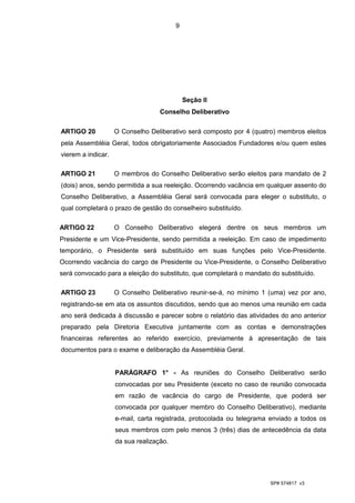 9




                                             Seção II
                                   Conselho Deliberativo

ARTIGO 20           O Conselho Deliberativo será composto por 4 (quatro) membros eleitos
pela Assembléia Geral, todos obrigatoriamente Associados Fundadores e/ou quem estes
vierem a indicar.

ARTIGO 21           O membros do Conselho Deliberativo serão eleitos para mandato de 2
(dois) anos, sendo permitida a sua reeleição. Ocorrendo vacância em qualquer assento do
Conselho Deliberativo, a Assembléia Geral será convocada para eleger o substituto, o
qual completará o prazo de gestão do conselheiro substituído.

ARTIGO 22           O Conselho Deliberativo elegerá dentre os seus membros um
Presidente e um Vice-Presidente, sendo permitida a reeleição. Em caso de impedimento
temporário, o Presidente será substituído em suas funções pelo Vice-Presidente.
Ocorrendo vacância do cargo de Presidente ou Vice-Presidente, o Conselho Deliberativo
será convocado para a eleição do substituto, que completará o mandato do substituído.

ARTIGO 23           O Conselho Deliberativo reunir-se-á, no mínimo 1 (uma) vez por ano,
registrando-se em ata os assuntos discutidos, sendo que ao menos uma reunião em cada
ano será dedicada à discussão e parecer sobre o relatório das atividades do ano anterior
preparado pela Diretoria Executiva juntamente com as contas e demonstrações
financeiras referentes ao referido exercício, previamente à apresentação de tais
documentos para o exame e deliberação da Assembléia Geral.


                    PARÁGRAFO 1° - As reuniões do Conselho Deliberativo serão
                    convocadas por seu Presidente (exceto no caso de reunião convocada
                    em razão de vacância do cargo de Presidente, que poderá ser
                    convocada por qualquer membro do Conselho Deliberativo), mediante
                    e-mail, carta registrada, protocolada ou telegrama enviado a todos os
                    seus membros com pelo menos 3 (três) dias de antecedência da data
                    da sua realização.




                                                                      SP# 574817 v3
 