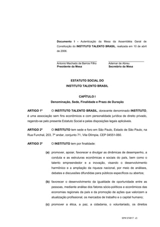 Documento I - Autenticação da Mesa da Assembléia Geral de
                      Constituição do INSTITUTO TALENTO BRASIL, realizada em 10 de abril
                      de 2006.


                      ___________________________            ________________________
                      Antonio Machado de Barros Filho        Ademar de Abreu
                      Presidente da Mesa                     Secretário da Mesa




                                 ESTATUTO SOCIAL DO
                             INSTITUTO TALENTO BRASIL


                                       CAPÍTULO I
                 Denominação, Sede, Finalidade e Prazo de Duração

ARTIGO 1º         O INSTITUTO TALENTO BRASIL, doravante denominado INSTITUTO,
é uma associação sem fins econômicos e com personalidade jurídica de direito privado,
regendo-se pelo presente Estatuto Social e pelas disposições legais aplicáveis.

ARTIGO 2º         O INSTITUTO tem sede e foro em São Paulo, Estado de São Paulo, na
Rua Funchal, 203, 7º andar, conjunto 71, Vila Olímpia, CEP 04551-060.

ARTIGO 3º         O INSTITUTO tem por finalidade:

             (a) promover, apoiar, favorecer e divulgar as dinâmicas de desempenho, a
                  conduta e as estruturas econômicas e sociais do país, bem como o
                  talento empreendedor e a inovação, visando o desenvolvimento
                  harmônico e a ampliação da riqueza nacional, por meio de análises,
                  debates e discussões difundidas para públicos específicos ou abertos;

             (b) favorecer o desenvolvimento da igualdade de oportunidade entre as
                  pessoas, mediante análise dos fatores sócio-políticos e econômicos das
                  economias regionais da país e da promoção de ações que valorizem a
                  atualização profissional, os mercados de trabalho e o capital humano;

             (c) promover a ética, a paz, a cidadania, o voluntariado, os direitos



                                                                       SP# 574817 v3
 