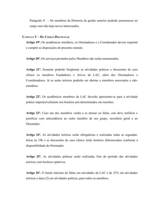 Parágrafo 4˚. – Os membros da Diretoria da gestão anterior poderão permanecer no
     cargo caso não haja novos interessados.


CAPÍTULO V – DO CÓDIGO DISCIPLINAR
  Artigo 19º. Os acadêmicos membros, os Orientadores e o Coordenador devem respeitar
  e cumprir as disposições do presente estatuto.


  Artigo 20º. Os serviços prestados pelos Membros não serão remunerados.


  Artigo 21º. Somente poderão freqüentar as atividades práticas e discussões de caso
  clínico os membros Fundadores e Ativos da LAC, além dos Orientadores e
  Coordenadores. Já as aulas teóricas poderão ser abertas a membros associados e não-
  membros.


  Artigo 22º. Os acadêmicos membros da LAC deverão apresentar-se para a atividade
  prática impreterivelmente nos horários pré-determinados em reuniões.


  Artigo 23º. Caso um dos membros venha a se atrasar ou faltar, este deve notificar e
  justificar com antecedência ao outro membro de seu grupo, secretário geral e ao
  Orientador.


  Artigo 24º. As atividades teóricas serão obrigatórias e realizadas todas as segundas-
  feiras às 19h e as discussões de caso clínico terão horários diferenciados conforme a
  disponibilidade do Orientador.


  Artigo 25º. As atividades práticas serão realizadas fora do período das atividades
  teóricas com horários optativos.


  Artigo 26º. O limite máximo de faltas em atividades da LAC é de 25% em atividades
  teóricas e duas (2) em atividades práticas, para todos os membros.
 