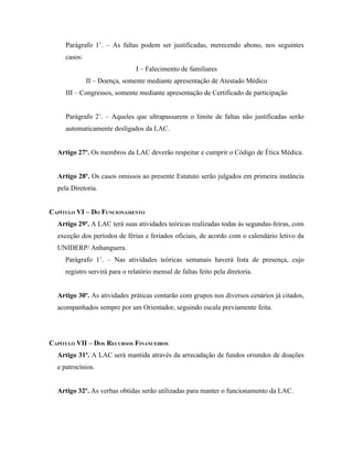 Parágrafo 1˚. – As faltas podem ser justificadas, merecendo abono, nos seguintes
     casos:
                                I – Falecimento de familiares
              II – Doença, somente mediante apresentação de Atestado Médico
     III – Congressos, somente mediante apresentação de Certificado de participação


     Parágrafo 2˚. – Aqueles que ultrapassarem o limite de faltas não justificadas serão
     automaticamente desligados da LAC.


  Artigo 27º. Os membros da LAC deverão respeitar e cumprir o Código de Ética Médica.


  Artigo 28º. Os casos omissos ao presente Estatuto serão julgados em primeira instância
  pela Diretoria.


CAPÍTULO VI – DO FUNCIONAMENTO
  Artigo 29º. A LAC terá suas atividades teóricas realizadas todas às segundas-feiras, com
  exceção dos períodos de férias e feriados oficiais, de acordo com o calendário letivo da
  UNIDERP/ Anhanguera.
     Parágrafo 1˚. – Nas atividades teóricas semanais haverá lista de presença, cujo
     registro servirá para o relatório mensal de faltas feito pela diretoria.


  Artigo 30º. As atividades práticas contarão com grupos nos diversos cenários já citados,
  acompanhados sempre por um Orientador, seguindo escala previamente feita.




CAPÍTULO VII – DOS RECURSOS FINANCEIROS
  Artigo 31º. A LAC será mantida através da arrecadação de fundos oriundos de doações
  e patrocínios.


  Artigo 32º. As verbas obtidas serão utilizadas para manter o funcionamento da LAC.
 