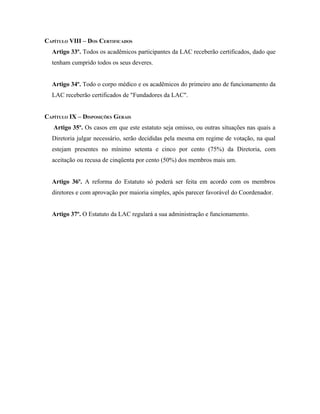 CAPÍTULO VIII – DOS CERTIFICADOS
  Artigo 33º. Todos os acadêmicos participantes da LAC receberão certificados, dado que
  tenham cumprido todos os seus deveres.


  Artigo 34º. Todo o corpo médico e os acadêmicos do primeiro ano de funcionamento da
  LAC receberão certificados de "Fundadores da LAC".


CAPÍTULO IX – DISPOSIÇÕES GERAIS
   Artigo 35º. Os casos em que este estatuto seja omisso, ou outras situações nas quais a
  Diretoria julgar necessário, serão decididas pela mesma em regime de votação, na qual
  estejam presentes no mínimo setenta e cinco por cento (75%) da Diretoria, com
  aceitação ou recusa de cinqüenta por cento (50%) dos membros mais um.


  Artigo 36º. A reforma do Estatuto só poderá ser feita em acordo com os membros
  diretores e com aprovação por maioria simples, após parecer favorável do Coordenador.


  Artigo 37º. O Estatuto da LAC regulará a sua administração e funcionamento.
 