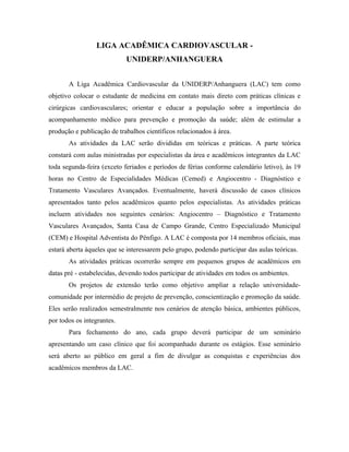 LIGA ACADÊMICA CARDIOVASCULAR -
                            UNIDERP/ANHANGUERA


       A Liga Acadêmica Cardiovascular da UNIDERP/Anhanguera (LAC) tem como
objetivo colocar o estudante de medicina em contato mais direto com práticas clínicas e
cirúrgicas cardiovasculares; orientar e educar a população sobre a importância do
acompanhamento médico para prevenção e promoção da saúde; além de estimular a
produção e publicação de trabalhos científicos relacionados à área.
       As atividades da LAC serão divididas em teóricas e práticas. A parte teórica
constará com aulas ministradas por especialistas da área e acadêmicos integrantes da LAC
toda segunda-feira (exceto feriados e períodos de férias conforme calendário letivo), às 19
horas no Centro de Especialidades Médicas (Cemed) e Angiocentro - Diagnóstico e
Tratamento Vasculares Avançados. Eventualmente, haverá discussão de casos clínicos
apresentados tanto pelos acadêmicos quanto pelos especialistas. As atividades práticas
incluem atividades nos seguintes cenários: Angiocentro – Diagnóstico e Tratamento
Vasculares Avançados, Santa Casa de Campo Grande, Centro Especializado Municipal
(CEM) e Hospital Adventista do Pênfigo. A LAC é composta por 14 membros oficiais, mas
estará aberta àqueles que se interessarem pelo grupo, podendo participar das aulas teóricas.
       As atividades práticas ocorrerão sempre em pequenos grupos de acadêmicos em
datas pré - estabelecidas, devendo todos participar de atividades em todos os ambientes.
       Os projetos de extensão terão como objetivo ampliar a relação universidade-
comunidade por intermédio de projeto de prevenção, conscientização e promoção da saúde.
Eles serão realizados semestralmente nos cenários de atenção básica, ambientes públicos,
por todos os integrantes.
       Para fechamento do ano, cada grupo deverá participar de um seminário
apresentando um caso clínico que foi acompanhado durante os estágios. Esse seminário
será aberto ao público em geral a fim de divulgar as conquistas e experiências dos
acadêmicos membros da LAC.
 
