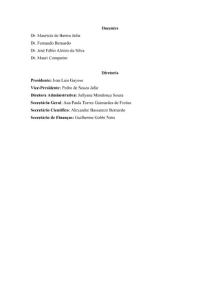 Docentes
Dr. Maurício de Barros Jafar
Dr. Fernando Bernardo
Dr. José Fábio Almiro da Silva
Dr. Mauri Comparim


                                        Diretoria
Presidente: Ivan Luis Gayoso
Vice-Presidente: Pedro de Souza Jafar
Diretora Administrativa: Jullyana Mendonça Souza
Secretária Geral: Ana Paula Torres Guimarães de Freitas
Secretário Científico: Alexandre Bassaneze Bernardo
Secretário de Finanças: Guilherme Gobbi Neto
 
