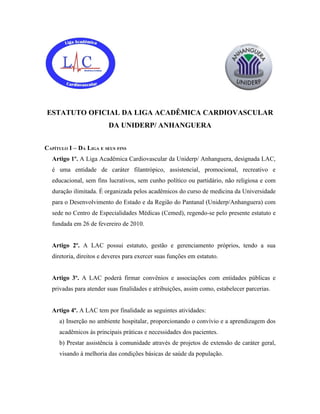 ESTATUTO OFICIAL DA LIGA ACADÊMICA CARDIOVASCULAR
                         DA UNIDERP/ ANHANGUERA


CAPÍTULO I – DA LIGA E SEUS FINS
  Artigo 1º. A Liga Acadêmica Cardiovascular da Uniderp/ Anhanguera, designada LAC,
  é uma entidade de caráter filantrópico, assistencial, promocional, recreativo e
  educacional, sem fins lucrativos, sem cunho político ou partidário, não religiosa e com
  duração ilimitada. É organizada pelos acadêmicos do curso de medicina da Universidade
  para o Desenvolvimento do Estado e da Região do Pantanal (Uniderp/Anhanguera) com
  sede no Centro de Especialidades Médicas (Cemed), regendo-se pelo presente estatuto e
  fundada em 26 de fevereiro de 2010.


  Artigo 2º. A LAC possui estatuto, gestão e gerenciamento próprios, tendo a sua
  diretoria, direitos e deveres para exercer suas funções em estatuto.


  Artigo 3º. A LAC poderá firmar convênios e associações com entidades públicas e
  privadas para atender suas finalidades e atribuições, assim como, estabelecer parcerias.


  Artigo 4º. A LAC tem por finalidade as seguintes atividades:
     a) Inserção no ambiente hospitalar, proporcionando o convívio e a aprendizagem dos
     acadêmicos às principais práticas e necessidades dos pacientes.
     b) Prestar assistência à comunidade através de projetos de extensão de caráter geral,
     visando à melhoria das condições básicas de saúde da população.
 