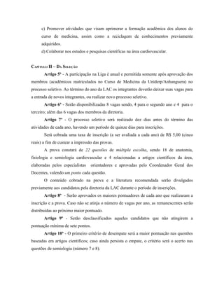 c) Promover atividades que visam aprimorar a formação acadêmica dos alunos do
     curso de medicina, assim como a reciclagem de conhecimentos previamente
     adquiridos.
     d) Colaborar nos estudos e pesquisas científicas na área cardiovascular.


CAPÍTULO II – DA SELEÇÃO
       Artigo 5º - A participação na Liga é anual e permitida somente após aprovação dos
membros (acadêmicos matriculados no Curso de Medicina da Uniderp/Anhanguera) no
processo seletivo. Ao término do ano da LAC os integrantes deverão deixar suas vagas para
a entrada de novos integrantes, ou realizar novo processo seletivo.
       Artigo 6º - Serão disponibilizadas 8 vagas sendo, 4 para o segundo ano e 4 para o
terceiro; além das 6 vagas dos membros da diretoria.
       Artigo 7º - O processo seletivo será realizado dez dias antes do término das
atividades de cada ano, havendo um período de quinze dias para inscrições.
       Será cobrada uma taxa de inscrição (a ser avaliada a cada ano) de R$ 5,00 (cinco
reais) a fim de custear a impressão das provas.
       A prova constará de 22 questões de múltipla escolha, sendo 18 de anatomia,
fisiologia e semiologia cardiovascular e 4 relacionadas a artigos científicos da área,
elaboradas pelos especialistas    orientadores e aprovadas pelo Coordenador Geral dos
Docentes, valendo um ponto cada questão.
       O conteúdo cobrado na prova e a literatura recomendada serão divulgados
previamente aos candidatos pela diretoria da LAC durante o período de inscrições.
       Artigo 8º - Serão aprovados os maiores pontuadores de cada ano que realizaram a
inscrição e a prova. Caso não se atinja o número de vagas por ano, as remanescentes serão
distribuídas ao próximo maior pontuado.
       Artigo 9º - Serão desclassificados aqueles candidatos que não atingirem a
pontuação mínima de sete pontos.
       Artigo 10º - O primeiro critério de desempate será a maior pontuação nas questões
baseadas em artigos científicos; caso ainda persista o empate, o critério será o acerto nas
questões de semiologia (número 7 e 8).
 