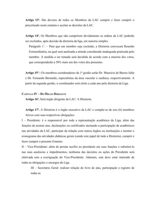 Artigo 13º. São deveres de todos os Membros da LAC cumprir e fazer cumprir o
  preceituado neste estatuto e aceitar as decisões da LAC.


  Artigo 14º. Os Membros que não cumprirem devidamente as ordens da LAC poderão
  ser excluídos, após decisão da diretoria da liga, em maioria simples.
     Parágrafo 1˚. – Para que um membro seja excluído, a Diretoria convocará Reunião
     Extraordinária, na qual será analisada a atitude considerada inadequada praticada pelo
     membro. A medida a ser tomada será decidida de acordo com a maioria dos votos,
     que corresponderão a 50% mais um dos votos dos presentes.


  Artigo 15º - Os membros coordenadores da 1ª gestão serão Dr. Maurício de Barros Jafar
  e Dr. Fernando Bernardo, especialistas da área vascular e cardíaca, respectivamente. A
  partir da segunda gestão, o coordenador será eleito a cada ano pela diretoria da Liga.


CAPÍTULO IV – DO ÓRGÃO DIRIGENTE
  Artigo 16º. Será órgão dirigente da LAC: A Diretoria.


  Artigo 17º. A Diretoria é o órgão executivo da LAC e compõe-se de seis (6) membros
  Ativos com suas respectivas obrigações:
I – Presidente: é o responsável por toda a representação acadêmica da Liga, além das
funções de assinar atas, declarações ou certificados atestando a participação de acadêmicos
nas atividades da LAC, participar da relação com outros órgãos ou instituições e montar o
cronograma das atividades didáticas gerais (sendo este papel de toda a Diretoria), cumprir e
fazer cumprir o presente Estatuto.
II – Vice-Presidente: além de prestar auxílio ao presidente em suas funções e substituí-lo
nas suas ausências e impedimentos, nenhuma das decisões ou ações do Presidente será
efetivada sem a averiguação do Vice-Presidente. Ademais, este deve estar inteirado de
todas as obrigações e encargos da Liga.
       III – Secretário Geral: realizar relação do livro de atas, participação e registro de
       todas as
 