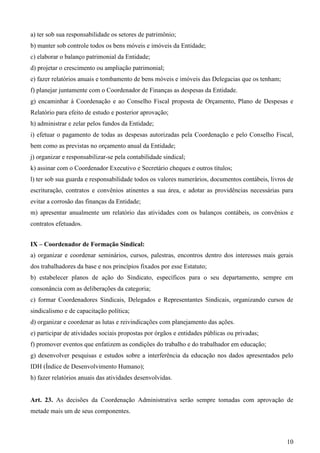 a) ter sob sua responsabilidade os setores de patrimônio;
b) manter sob controle todos os bens móveis e imóveis da Entidade;
c) elaborar o balanço patrimonial da Entidade;
d) projetar o crescimento ou ampliação patrimonial;
e) fazer relatórios anuais e tombamento de bens móveis e imóveis das Delegacias que os tenham;
f) planejar juntamente com o Coordenador de Finanças as despesas da Entidade.
g) encaminhar à Coordenação e ao Conselho Fiscal proposta de Orçamento, Plano de Despesas e
Relatório para efeito de estudo e posterior aprovação;
h) administrar e zelar pelos fundos da Entidade;
i) efetuar o pagamento de todas as despesas autorizadas pela Coordenação e pelo Conselho Fiscal,
bem como as previstas no orçamento anual da Entidade;
j) organizar e responsabilizar-se pela contabilidade sindical;
k) assinar com o Coordenador Executivo e Secretário cheques e outros títulos;
l) ter sob sua guarda e responsabilidade todos os valores numerários, documentos contábeis, livros de
escrituração, contratos e convênios atinentes a sua área, e adotar as providências necessárias para
evitar a corrosão das finanças da Entidade;
m) apresentar anualmente um relatório das atividades com os balanços contábeis, os convênios e
contratos efetuados.


IX – Coordenador de Formação Sindical:
a) organizar e coordenar seminários, cursos, palestras, encontros dentro dos interesses mais gerais
dos trabalhadores da base e nos princípios fixados por esse Estatuto;
b) estabelecer planos de ação do Sindicato, específicos para o seu departamento, sempre em
consonância com as deliberações da categoria;
c) formar Coordenadores Sindicais, Delegados e Representantes Sindicais, organizando cursos de
sindicalismo e de capacitação política;
d) organizar e coordenar as lutas e reivindicações com planejamento das ações.
e) participar de atividades sociais propostas por órgãos e entidades públicas ou privadas;
f) promover eventos que enfatizem as condições do trabalho e do trabalhador em educação;
g) desenvolver pesquisas e estudos sobre a interferência da educação nos dados apresentados pelo
IDH (Índice de Desenvolvimento Humano);
h) fazer relatórios anuais das atividades desenvolvidas.


Art. 23. As decisões da Coordenação Administrativa serão sempre tomadas com aprovação de
metade mais um de seus componentes.



                                                                                                  10
 