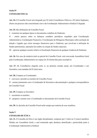 Seção IV
CONSELHO FISCAL


Art. 24. O Conselho Fiscal será integrado por 03 (três) Conselheiros Efetivos e 02 (dois) Suplentes,
eleitos em processo não concomitante com o da Coordenação Administrativa Sindical Colegiada.


Art. 25. São atribuições do Conselho Fiscal:
I – examinar em qualquer época os documentos contábeis do Sindicato;
II – emitir parecer sobre os balanços contábeis periódicos expedidos pela Coordenação
Administrativa, Coordenação Financeira e Coordenação de Delegacias Municipais sobre aceitação de
doação e legados que criem encargos financeiros para o Sindicato, que envolvam a utilização de
fundos patrimoniais, operações de crédito ou criação de fundos especiais;
III – apreciar qualquer assunto relativo à fiscalização financeira de qualquer instância do Sindicato.


Art. 26. Em caso de renúncia total ou parcial do Conselho Fiscal, será convocada Assembleia Geral
pela Coordenação Administrativa no espaço de 30 (trinta) dias para recompô-lo.


Art. 27. Os Conselheiros elegerão entre si, na primeira reunião anual, um Coordenador e um
Secretário, com mandato de 03 (três) anos.


Art. 28. Compete ao Coordenador:
I – convocar e presidir as reuniões do Conselho Fiscal;
II – assinar juntamente com o Coordenador de Secretaria a documentação e qualquer correspondência
do Conselho Fiscal.


Art. 29. Compete ao Secretário:
I – secretariar as reuniões;
II – preparar e assinar com o Coordenador os documentos do Conselho Fiscal.


Art. 30. As decisões do Conselho Fiscal serão sempre por maioria de seus membros.


Seção V
CONSELHO DE ÉTICA
Art. 31. O Conselho de Ética é um órgão disciplinador, composto por 3 (três) ou 5 (cinco) membros
filiados em Assembleia Geral, e será instaurado após denúncia identificada e protocolada junto à
Coordenação Administrativa Sindical.



                                                                                                         11
 
