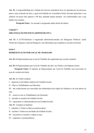 Art. 32. A responsabilidade por violação dos deveres estatutários deve ser apurada por um processo
junto a uma comissão de ética, a qual será definida em Assembleia Geral, devendo apresentar o seu
relatório em prazo não superior a 90 dias, podendo propor punição em conformidade com o que
dispõe esse estatuto,
          Parágrafo Único. Ao acusado é assegurado amplo direito de defesa.


Capítulo V
ORGANIZAÇÃO POLÍTICO-ADMINISTRATIVA


Art. 33. A LUTE-Sindicato é organizada administrativamente em Delegacias Sindicais, sendo
Vitória da Conquista a sede da Delegacia e dos Municípios que compõem a sua base territorial.


Seção I
REPRESENTAÇÃO POR LOCAL DE TRABALHO


Art. 34. Os Representantes por Local de Trabalho são organizados por escolas estaduais.


Art. 35. Os Representantes por Local de Trabalho são dois: um Titular e um Suplente eleitos.
        Parágrafo Único. O suplente do Representante por Local de Trabalho será convocado no
caso de vacância do titular.


Art. 36. Ao Titular compete:
I – organizar as atividades sindicais da Unidade Escolar;
II – filiar os Trabalhadores em Educação;
III – dar conhecimento aos associados das deliberações dos órgãos do Sindicato e de seus planos de
luta;
IV – reunir-se com os Trabalhadores em Educação;
V – presidir as reuniões da Unidade Escolar;
VI – representar os sindicalizados de sua Unidade Escolar.
Art. 37. Compete ao Suplente:
I – substituir o Titular na falta ou ausência deste;
II – auxiliar o Titular nas atividades da Unidade Escolar;
III – secretariar as reuniões e redigir as atas;
IV – organizar a correspondência.




                                                                                                12
 