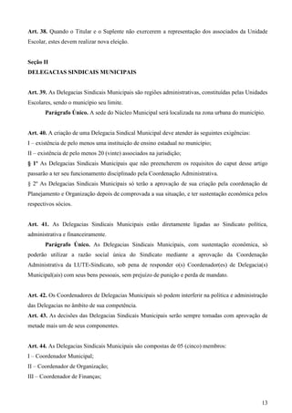 Art. 38. Quando o Titular e o Suplente não exercerem a representação dos associados da Unidade
Escolar, estes devem realizar nova eleição.


Seção II
DELEGACIAS SINDICAIS MUNICIPAIS


Art. 39. As Delegacias Sindicais Municipais são regiões administrativas, constituídas pelas Unidades
Escolares, sendo o município seu limite.
       Parágrafo Único. A sede do Núcleo Municipal será localizada na zona urbana do município.


Art. 40. A criação de uma Delegacia Sindical Municipal deve atender às seguintes exigências:
I – existência de pelo menos uma instituição de ensino estadual no município;
II – existência de pelo menos 20 (vinte) associados na jurisdição;
§ 1º As Delegacias Sindicais Municipais que não preencherem os requisitos do caput desse artigo
passarão a ter seu funcionamento disciplinado pela Coordenação Administrativa.
§ 2º As Delegacias Sindicais Municipais só terão a aprovação de sua criação pela coordenação de
Planejamento e Organização depois de comprovada a sua situação, e ter sustentação econômica pelos
respectivos sócios.


Art. 41. As Delegacias Sindicais Municipais estão diretamente ligadas ao Sindicato política,
administrativa e financeiramente.
       Parágrafo Único. As Delegacias Sindicais Municipais, com sustentação econômica, só
poderão utilizar a razão social única do Sindicato mediante a aprovação da Coordenação
Administrativa da LUTE-Sindicato, sob pena de responder o(s) Coordenador(es) de Delegacia(s)
Municipal(ais) com seus bens pessoais, sem prejuízo de punição e perda de mandato.


Art. 42. Os Coordenadores de Delegacias Municipais só podem interferir na política e administração
das Delegacias no âmbito de sua competência.
Art. 43. As decisões das Delegacias Sindicais Municipais serão sempre tomadas com aprovação de
metade mais um de seus componentes.


Art. 44. As Delegacias Sindicais Municipais são compostas de 05 (cinco) membros:
I – Coordenador Municipal;
II – Coordenador de Organização;
III – Coordenador de Finanças;



                                                                                                 13
 