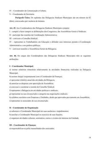 IV – Coordenador de Comunicação e Cultura;
V – Coordenador de Secretaria.
       Parágrafo Único. Os suplentes das Delegacias Sindicais Municipais são em número de 02
(dois), convocados por vacância de titulares.


Art. 45. Aos Coordenadores das Delegacias Sindicais Municipais compete:
I – cumprir e fazer cumprir as deliberações dos Congressos, das Assembleias Gerais e Sindicais;
II – participar das reuniões da Coordenação Administrativa;
III – convocar o Conselho Sindical;
IV – representar os Trabalhadores em Educação e defender seus interesses perante à Coordenação
Administrativa e aos poderes públicos;
V – convocar reuniões e Assembleias Gerais da Delegacia;


Art. 46. Os cargos dos Coordenadores das Delegacias Sindicais Municipais têm as seguintes
atribuições:


I – Coordenador Municipal:
a) assinar relatórios trimestrais relativamente às atividades financeiras realizadas na Delegacia
Municipal;
b) assinar cheque conjuntamente com o Coordenador de Finanças;
c) apresentar relatório anual das atividades da Delegacia;
d) autorizar as despesas com aprovação da Assembleia;
e) convocar e coordenar a reunião do Conselho Sindical;
f) representar a Delegacia em atividades políticas e sindicais;
g) representar na sua circunscrição a categoria nas negociações sindicais;
h) celebrar convênios com Empresas e Entidades, desde que aprovados previamente em Assembleia;
i) representar os associados de sua circunscrição.


II – Coordenador de Organização
a) substituir o Coordenador Municipal em suas ausências e impedimentos;
b) auxiliar o Coordenador Municipal no exercício de suas funções;
c) organizar atividades culturais, seminários, cursos e eventos de interesse da Entidade.


III – Coordenador de Finanças
a) responsabilizar-se pelas mensalidades dos associados;



                                                                                                  14
 