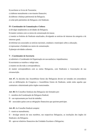 b) escriturar os livros da Tesouraria;
c) elaborar mensalmente o movimento financeiro;
d) elaborar o balanço patrimonial da Delegacia;
e) zelar pelo patrimônio da Delegacia e do Sindicato.


IV- Coordenador de Comunicação e Cultura
a) divulgar amplamente as atividades da Delegacia;
b) manter contatos com os meios de comunicação de massa;
c) manter os boletins do Sindicato atualizados, divulgando as notícias de interesse da categoria e de
interesse geral;
d) informar aos associados as notícias nacionais, estaduais e municipais sobre a educação;
e) representar a Entidade nos meios de comunicação;
f) planejar atividades culturais.


V – Coordenador de Secretaria
a) substituir o Coordenador de Organização em sua ausência e impedimentos;
b) secretariar as reuniões e redigir atas;
c) manter em dia toda a correspondência;
d) manter correspondência com as outras Delegacias, com Sindicatos e Associações de sua
circunscrição.


Art. 47. As decisões das Assembleias Gerais das Delegacias devem ser tomadas em consonância
com as deliberações do Congresso e Assembleias Gerais do Sindicato, sendo nulas aquelas que
contrariem o determinado pelos órgãos mencionados.


Art. 48. Os Conselhos Sindicais das Delegacias são formados por:
I – membros da Coordenação da Delegacia Sindical;
II – um representante por local de trabalho;
III – associados quites com as obrigações financeiras que queiram participar.


Art. 49. Ao Conselho Sindical compete:
I – reunir-se mensalmente;
II – divulgar através de seus membros, nas respectivas Delegacias, as resoluções dos órgãos do
Sindicato e da Delegacia;
III – aprovar relatórios financeiros das Unidades Escolares e Delegacias;



                                                                                                  15
 