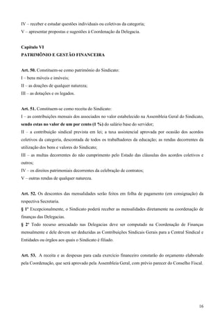IV – receber e estudar questões individuais ou coletivas da categoria;
V – apresentar propostas e sugestões à Coordenação da Delegacia.


Capítulo VI
PATRIMÔNIO E GESTÃO FINANCEIRA


Art. 50. Constituem-se como patrimônio do Sindicato:
I – bens móveis e imóveis;
II – as doações de qualquer natureza;
III – as dotações e os legados.


Art. 51. Constituem-se como receita do Sindicato:
I – as contribuições mensais dos associados no valor estabelecido na Assembleia Geral do Sindicato,
sendo estas no valor de um por cento (1 %) do salário base do servidor;
II – a contribuição sindical prevista em lei; a taxa assistencial aprovada por ocasião dos acordos
coletivos da categoria, descontada de todos os trabalhadores da educação; as rendas decorrentes da
utilização dos bens e valores do Sindicato;
III – as multas decorrentes do não cumprimento pelo Estado das cláusulas dos acordos coletivos e
outros;
IV – os direitos patrimoniais decorrentes da celebração de contratos;
V – outras rendas de qualquer natureza.


Art. 52. Os descontos das mensalidades serão feitos em folha de pagamento (em consignação) da
respectiva Secretaria.
§ 1º Excepcionalmente, o Sindicato poderá receber as mensalidades diretamente na coordenação de
finanças das Delegacias.
§ 2º Todo recurso arrecadado nas Delegacias deve ser computado na Coordenação de Finanças
mensalmente e dele devem ser deduzidas as Contribuições Sindicais Gerais para a Central Sindical e
Entidades ou órgãos aos quais o Sindicato é filiado.


Art. 53. A receita e as despesas para cada exercício financeiro constarão do orçamento elaborado
pela Coordenação, que será aprovado pela Assembleia Geral, com prévio parecer do Conselho Fiscal.




                                                                                                16
 