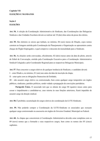 Capítulo VII
ELEIÇÕES E MANDATOS


Seção I
ELEIÇÕES


Art. 54. A eleição da Coordenação Administrativa do Sindicato, das Coordenações das Delegacias
Sindicais e das Unidades Escolares devem se realizar até 10 (dez) dias antes da posse dos eleitos.


Art. 55. São eleitores os sócios que tenham, no mínimo, 06 (seis) meses de filiação, cujos nomes
constem na listagem emitida pela Coordenação de Planejamento e Organização ou apresentem contra
cheque do Órgão Empregador, o qual comprove o desconto de mensalidade para o Sindicato.


Art. 56. As eleições serão convocadas, oficialmente, 02 (dois) meses antes da data do pleito, através
de Edital de Convocação, emitido pela Coordenação Executiva para a Coordenação Administrativa
Sindical Colegiada e pelo Coordenador Regional para as respectivas Delegacias Municipais.


Art. 57. Para concorrer a cargos eletivos de qualquer instância do Sindicato, o candidato deverá:
I – estar filiado a, no mínimo, 01 (um) ano antes da data da inscrição da chapa;
II – estar quite com as obrigações financeiras da Entidade;
III – não assumir cargo eletivo ou comissionado, bem como qualquer cargo temporário em órgãos
públicos, sindicatos, partidos políticos, sendo vedada a propagação de convicções partidárias.
       Parágrafo Único. O associado terá que se afastar do cargo 04 (quatro) meses antes para
cessar o impedimento e candidatar-se, caso retorne às suas funções anteriores, ficará impedido de
assumir cargo da direção sindical.


Art. 58. É proibida a acumulação de cargos eletivos de coordenação da LUTE-Sindicato.


Art. 59. Não poderão compor a Coordenação da LUTE-Sindicato os associados que exerçam
qualquer cargo comissionado ou assessoria em órgãos do Governo Estadual, Municipal ou Federal.


Art. 60. As chapas que concorrerem à Coordenação Administrativa deverão estar completas com os
09 (nove) nomes que a formarão e seus respectivos cargos, bem como os nomes dos 05 (cinco)
suplentes.




                                                                                                     17
 