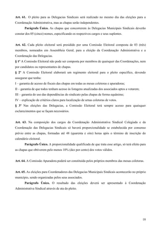 Art. 61. O pleito para as Delegacias Sindicais será realizado no mesmo dia das eleições para a
Coordenação Administrativa, mas as chapas serão independentes.
       Parágrafo Único. As chapas que concorrerem às Delegacias Municipais Sindicais deverão
constar dos 05 (cinco) nomes, especificando os respectivos cargos e seus suplentes.


Art. 62. Cada pleito eleitoral será presidido por uma Comissão Eleitoral composta de 03 (três)
membros, nomeados em Assembleia Geral, para a eleição da Coordenação Administrativa e a
Coordenação das Delegacias.
§ 1º A Comissão Eleitoral não pode ser composta por membros de quaisquer das Coordenações, nem
por candidatos ou representantes de chapas.
§ 2º A Comissão Eleitoral elaborará um regimento eleitoral para o pleito específico, devendo
assegurar que tenha:
I – garantia de acesso de fiscais das chapas em todas as mesas coletoras e apuradoras;
II – garantia de que todos tenham acesso às listagens atualizadas dos associados aptos a votarem;
III – garantia do uso das dependências do sindicato pelas chapas de forma equânime;
IV – explicação de critérios claros para localização de urnas coletoras de votos.
§ 3º Nas eleições das Delegacias, a Comissão Eleitoral terá sempre acesso para quaisquer
esclarecimentos que se façam necessários.


Art. 63. Na composição dos cargos da Coordenação Administrativa Sindical Colegiada e da
Coordenação das Delegacias Sindicais só haverá proporcionalidade se estabelecida por consenso
prévio entre as chapas, formadas até 48 (quarenta e oito) horas após o término de inscrição do
calendário eleitoral.
       Parágrafo Único. A proporcionalidade qualificada de que trata esse artigo, só terá efeito para
as chapas que obtiverem pelo menos 10% (dez por cento) dos votos válidos.


Art. 64. A Comissão Apuradora poderá ser constituída pelos próprios membros das mesas coletoras.


Art. 65. As eleições para Coordenadores das Delegacias Municipais Sindicais acontecerão no próprio
município, sendo organizadas pelos seus associados.
       Parágrafo Único. O resultado das eleições deverá ser apresentado à Coordenação
Administrativa Sindical através de ata do pleito.




                                                                                                    18
 