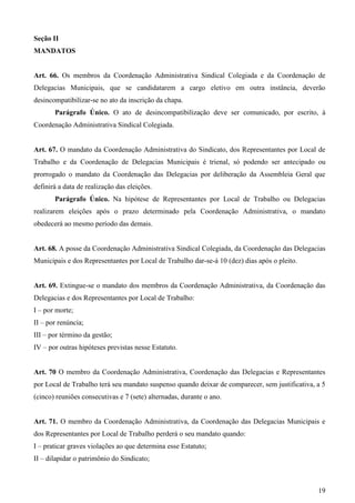 Seção II
MANDATOS


Art. 66. Os membros da Coordenação Administrativa Sindical Colegiada e da Coordenação de
Delegacias Municipais, que se candidatarem a cargo eletivo em outra instância, deverão
desincompatibilizar-se no ato da inscrição da chapa.
       Parágrafo Único. O ato de desincompatibilização deve ser comunicado, por escrito, à
Coordenação Administrativa Sindical Colegiada.


Art. 67. O mandato da Coordenação Administrativa do Sindicato, dos Representantes por Local de
Trabalho e da Coordenação de Delegacias Municipais é trienal, só podendo ser antecipado ou
prorrogado o mandato da Coordenação das Delegacias por deliberação da Assembleia Geral que
definirá a data de realização das eleições.
       Parágrafo Único. Na hipótese de Representantes por Local de Trabalho ou Delegacias
realizarem eleições após o prazo determinado pela Coordenação Administrativa, o mandato
obedecerá ao mesmo período das demais.


Art. 68. A posse da Coordenação Administrativa Sindical Colegiada, da Coordenação das Delegacias
Municipais e dos Representantes por Local de Trabalho dar-se-á 10 (dez) dias após o pleito.


Art. 69. Extingue-se o mandato dos membros da Coordenação Administrativa, da Coordenação das
Delegacias e dos Representantes por Local de Trabalho:
I – por morte;
II – por renúncia;
III – por término da gestão;
IV – por outras hipóteses previstas nesse Estatuto.


Art. 70 O membro da Coordenação Administrativa, Coordenação das Delegacias e Representantes
por Local de Trabalho terá seu mandato suspenso quando deixar de comparecer, sem justificativa, a 5
(cinco) reuniões consecutivas e 7 (sete) alternadas, durante o ano.


Art. 71. O membro da Coordenação Administrativa, da Coordenação das Delegacias Municipais e
dos Representantes por Local de Trabalho perderá o seu mandato quando:
I – praticar graves violações ao que determina esse Estatuto;
II – dilapidar o patrimônio do Sindicato;



                                                                                                19
 