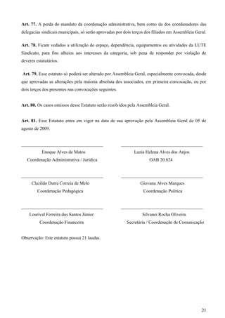 Art. 77. A perda do mandato da coordenação administrativa, bem como da dos coordenadores das
delegacias sindicais municipais, só serão aprovadas por dois terços dos filiados em Assembleia Geral.

Art. 78. Ficam vedados a utilização do espaço, dependência, equipamentos ou atividades da LUTE
Sindicato, para fins alheios aos interesses da categoria, sob pena de responder por violação de
deveres estatutários.

Art. 79. Esse estatuto só poderá ser alterado por Assembleia Geral, especialmente convocada, desde
que aprovadas as alterações pela maioria absoluta dos associados, em primeira convocação, ou por
dois terços dos presentes nas convocações seguintes.


Art. 80. Os casos omissos desse Estatuto serão resolvidos pela Assembleia Geral.


Art. 81. Esse Estatuto entra em vigor na data de sua aprovação pela Assembleia Geral de 05 de
agosto de 2009.


____________________________________                   ____________________________________
           Enoque Alves de Matos                             Luzia Helena Alves dos Anjos
   Coordenação Administrativa / Jurídica                             OAB 20.824


____________________________________                   ____________________________________
     Clazildo Dutra Correia de Melo                             Giovana Alves Marques
         Coordenação Pedagógica                                   Coordenação Política


____________________________________                   ____________________________________
    Lourival Ferreira dos Santos Júnior                           Silvanei Rocha Oliveira
          Coordenação Financeira                         Secretária / Coordenação de Comunicação


Observação: Este estatuto possui 21 laudas.




                                                                                                  21
 