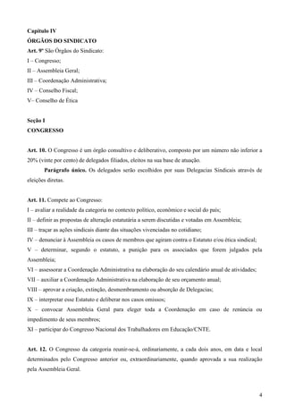 Capítulo IV
ÓRGÃOS DO SINDICATO
Art. 9º São Órgãos do Sindicato:
I – Congresso;
II – Assembleia Geral;
III – Coordenação Administrativa;
IV – Conselho Fiscal;
V– Conselho de Ética


Seção I
CONGRESSO


Art. 10. O Congresso é um órgão consultivo e deliberativo, composto por um número não inferior a
20% (vinte por cento) de delegados filiados, eleitos na sua base de atuação.
       Parágrafo único. Os delegados serão escolhidos por suas Delegacias Sindicais através de
eleições diretas.


Art. 11. Compete ao Congresso:
I – avaliar a realidade da categoria no contexto político, econômico e social do país;
II – definir as propostas de alteração estatutária a serem discutidas e votadas em Assembleia;
III – traçar as ações sindicais diante das situações vivenciadas no cotidiano;
IV – denunciar à Assembleia os casos de membros que agiram contra o Estatuto e/ou ética sindical;
V – determinar, segundo o estatuto, a punição para os associados que forem julgados pela
Assembleia;
VI – assessorar a Coordenação Administrativa na elaboração do seu calendário anual de atividades;
VII – auxiliar a Coordenação Administrativa na elaboração de seu orçamento anual;
VIII – aprovar a criação, extinção, desmembramento ou absorção de Delegacias;
IX – interpretar esse Estatuto e deliberar nos casos omissos;
X – convocar Assembleia Geral para eleger toda a Coordenação em caso de renúncia ou
impedimento de seus membros;
XI – participar do Congresso Nacional dos Trabalhadores em Educação/CNTE.


Art. 12. O Congresso da categoria reunir-se-á, ordinariamente, a cada dois anos, em data e local
determinados pelo Congresso anterior ou, extraordinariamente, quando aprovada a sua realização
pela Assembleia Geral.



                                                                                                    4
 