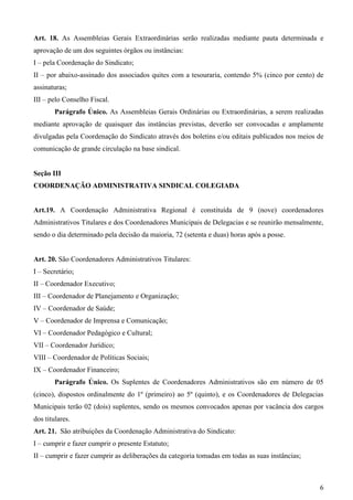Art. 18. As Assembleias Gerais Extraordinárias serão realizadas mediante pauta determinada e
aprovação de um dos seguintes órgãos ou instâncias:
I – pela Coordenação do Sindicato;
II – por abaixo-assinado dos associados quites com a tesouraria, contendo 5% (cinco por cento) de
assinaturas;
III – pelo Conselho Fiscal.
        Parágrafo Único. As Assembleias Gerais Ordinárias ou Extraordinárias, a serem realizadas
mediante aprovação de quaisquer das instâncias previstas, deverão ser convocadas e amplamente
divulgadas pela Coordenação do Sindicato através dos boletins e/ou editais publicados nos meios de
comunicação de grande circulação na base sindical.


Seção III
COORDENAÇÃO ADMINISTRATIVA SINDICAL COLEGIADA


Art.19. A Coordenação Administrativa Regional é constituída de 9 (nove) coordenadores
Administrativos Titulares e dos Coordenadores Municipais de Delegacias e se reunirão mensalmente,
sendo o dia determinado pela decisão da maioria, 72 (setenta e duas) horas após a posse.


Art. 20. São Coordenadores Administrativos Titulares:
I – Secretário;
II – Coordenador Executivo;
III – Coordenador de Planejamento e Organização;
IV – Coordenador de Saúde;
V – Coordenador de Imprensa e Comunicação;
VI – Coordenador Pedagógico e Cultural;
VII – Coordenador Jurídico;
VIII – Coordenador de Políticas Sociais;
IX – Coordenador Financeiro;
        Parágrafo Único. Os Suplentes de Coordenadores Administrativos são em número de 05
(cinco), dispostos ordinalmente do 1º (primeiro) ao 5º (quinto), e os Coordenadores de Delegacias
Municipais terão 02 (dois) suplentes, sendo os mesmos convocados apenas por vacância dos cargos
dos titulares.
Art. 21. São atribuições da Coordenação Administrativa do Sindicato:
I – cumprir e fazer cumprir o presente Estatuto;
II – cumprir e fazer cumprir as deliberações da categoria tomadas em todas as suas instâncias;



                                                                                                 6
 