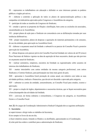 III – representar os trabalhadores em educação e defender os seus interesses perante os poderes
públicos e órgãos privativos;
IV – elaborar e controlar a aplicação de todos os planos de operacionalização política e das
campanhas reivindicatórias aprovados pelos Congressos e Assembleias da categoria;
V – participar de todas as reuniões do Congresso do Sindicato;
VI – estudar e aprovar as propostas de filiação e desfiliação, bem como as exclusões de associados,
encaminhando-as às Assembleias;
VII – propor planos de ação para o Sindicato em consonância com as deliberações tomadas por suas
instâncias deliberativas;
VIII – propor orçamentos, planos de despesas e aquisições de materiais permanentes e de consumo,
de uso da entidade, para aprovação na Assembleia Geral;
IX – elaborar o orçamento anual da Entidade e submetê-lo ao parecer do Conselho Fiscal e posterior
aprovação da Assembleia;
X – efetuar despesas com parecer prévio do Conselho Fiscal da Entidade em valores de até 05 (cinco)
Pisos Nacionais de Salários vigentes na data da aquisição do bem necessário, desde que não previsto
no orçamento anual do Sindicato;
XI – realizar seminários, simpósios, encontros da Entidade ou regionalizados sobre assuntos de
interesse dos trabalhadores do Sindicato;
XII – manter intercâmbio com outras entidades da mesma categoria profissional, com outros
Sindicatos e Centrais Sindicais, para participação nas lutas mais gerais do país;
XIII – apresentar à Assembleia Geral prestação de contas anual, um relatório com todas as suas
atividades políticas, sindicais e financeiras, que deverá ser discutido e aprovado pela categoria;
XIV – submeter as contas da entidade, semestralmente, ao Conselho Fiscal para estudos, exames e
aprovação;
XV – propor a criação de órgãos, departamentos e assessorias técnicas, que se façam necessários para
o bom desempenho das atividades da Entidade;
XVI – convocar, de forma ordinária e extraordinária, o Congresso da categoria, as Assembleias
Gerais e o Conselho Fiscal.


Art. 22. Os cargos da Coordenação Administrativa Sindical Colegiada têm as seguintes atribuições:
I – Secretário:
a) supervisionar e dirigir todos os trabalhos da Secretaria;
b) ter sempre os livros de ata em dia;
c) fazer relatórios anuais, listando os filiados e os desfiliados, apresentando-os à Coordenação;
d) zelar pela boa ordem e contribuir para a administração do Sindicato;



                                                                                                     7
 