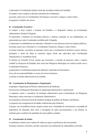 e) apresentar à Coordenação relatório anual das atividades sindicais da entidade;
f) cumprir e fazer cumprir as decisões emanadas da Coordenação;
g) assinar, junto com os Coordenadores de Finanças e Executivo, cheques e outros títulos.
h) organizar o fichário dos sócios.


II – Coordenador Executivo:
a) cumprir e fazer cumprir o Estatuto da Entidade e o Regimento Interno da Coordenação
Administrativa Sindical Colegiada;
b) representar o Sindicato em atividades políticas e sindicais, podendo, no seu impedimento, ser
representado por outro Coordenador escolhido pelo Colegiado;
c) representar os trabalhadores em educação e defender os seus interesses junto aos poderes públicos;
d) assinar, junto com o Secretário e o Coordenador Financeiro, cheques e outros títulos;
e) assinar contratos, convênios ou quaisquer outros atos e recebimento de domínio e posse, direitos,
prestações e ações de todas as naturezas legais, desde que aprovados pela Coordenação
Administrativa e Assembleia Geral;
f) solicitar ao Conselho Fiscal, sempre que necessário, a emissão de pareceres sobre a matéria
contábil ou financeira da Entidade, bem como das Delegacias Municipais em comum acordo com o
Coordenador Financeiro;
g) apresentar à Coordenação proposta de admissão e demissão de funcionários;
h) ter sob sua responsabilidade os setores de recursos humanos;
i) realizar as tarefas administrativas da entidade.


III – Coordenador de Planejamento e Organização:
a) planejar a Organização da Política Administrativa do Sindicato;
b) assessorar as Delegacias Municipais na organização administrativa e patrimonial;
c) organizar cursos e seminários de formação administrativa para Coordenadores de Delegacias
Municipais, assim como para a Coordenação Administrativa;
d) encaminhar à Secretaria Geral do Sindicato listagem de pedidos de filiação e desfiliação;
e) organizar um cronograma de atividades estabelecidas pelo Sindicato;
f) propor, nas Assembleias Gerais, projetos anuais com a finalidade de conscientizar a sociedade da
importância da educação, bem como a divulgação de ações governamentais e sua eficácia ou
ineficácia para a melhoria da qualidade do ensino público estadual.


IV – Coordenador de Saúde:
a) estabelecer contato com os planos de saúde aos quais os professores são conveniados;
b) propor contratos, convênios, acordos e parcerias com instituições de saúde pública e privada;


                                                                                                    8
 