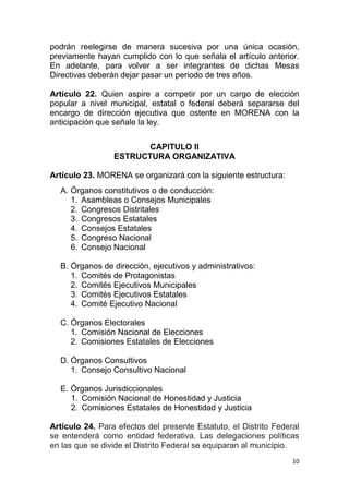podrán reelegirse de manera sucesiva por una única ocasión,
previamente hayan cumplido con lo que señala el artículo anterior.
En adelante, para volver a ser integrantes de dichas Mesas
Directivas deberán dejar pasar un periodo de tres años.

Artículo 22. Quien aspire a competir por un cargo de elección
popular a nivel municipal, estatal o federal deberá separarse del
encargo de dirección ejecutiva que ostente en MORENA con la
anticipación que señale la ley.


                        CAPITULO II
                 ESTRUCTURA ORGANIZATIVA

Artículo 23. MORENA se organizará con la siguiente estructura:
  A. Órganos constitutivos o de conducción:
     1. Asambleas o Consejos Municipales
     2. Congresos Distritales
     3. Congresos Estatales
     4. Consejos Estatales
     5. Congreso Nacional
     6. Consejo Nacional

  B. Órganos de dirección, ejecutivos y administrativos:
     1. Comités de Protagonistas
     2. Comités Ejecutivos Municipales
     3. Comités Ejecutivos Estatales
     4. Comité Ejecutivo Nacional

  C. Órganos Electorales
     1. Comisión Nacional de Elecciones
     2. Comisiones Estatales de Elecciones

  D. Órganos Consultivos
     1. Consejo Consultivo Nacional

  E. Órganos Jurisdiccionales
     1. Comisión Nacional de Honestidad y Justicia
     2. Comisiones Estatales de Honestidad y Justicia

Artículo 24. Para efectos del presente Estatuto, el Distrito Federal
se entenderá como entidad federativa. Las delegaciones políticas
en las que se divide el Distrito Federal se equiparan al municipio.
                                                                  10
 
