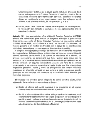 10
fundamentación y dictamen de la causa que la motiva, en presencia de al
menos un integrante de la Comisión Estatal de Honestidad y Justicia. Dicha
causa sólo procederá por determinación personal, ausencia de quienes
deban ser sustituido/s, o en casos graves, como los señalados en el
Artículo 3o del presente estatuto, en sus párrafos f, g, h e i;
e) Decidir, en su caso, con el voto de dos terceras partes de sus integrantes,
la revocación del mandato y sustitución de sus representantes ante la
coordinación distrital.
Artículo 20°. Una vez cada tres años, el Comité Ejecutivo Estatal de MORENA
emitirá una convocatoria para realizar un congreso municipal, a partir de los
lineamientos que emita el Comité Ejecutivo Nacional. La convocatoria deberá
contener fecha, lugar, hora y asuntos a tratar. Se difundirá por perifoneo, de
manera personal o en medios electrónicos con el apoyo de los coordinadores
distritales y sus auxiliares, con no menos de diez días de anticipación.
Al congreso municipal (delegacional) o de mexicanos en el exterior se integrarán
los representantes de los comités de protagonistas, así como los protagonistas del
cambio verdadero del municipio o de comités de mexicanos en el exterior. En
primera convocatoria, se considerará que tiene quórum para iniciar con la
asistencia de la mitad de los representantes de comités de protagonistas en su
ámbito territorial. En segunda convocatoria, pasada una hora de la primera
convocatoria, o de manera extraordinaria, podrá iniciar con los protagonistas
registrados presentes. Todas y todos los protagonistas del cambio verdadero
registrados en el ámbito territorial en que se lleve a cabo la asamblea podrán
participar en sus sesiones. Los acuerdos de la asamblea serán tomados por
mayoría o consenso.
El congreso será presidido por un integrante del comité ejecutivo estatal, quien
elaborará y firmará el acta correspondiente, y deberá:
a) Recibir el informe del comité municipal o de mexicanos en el exterior
saliente sobre las actividades realizadas en el período;
b) Recibir el informe del comité municipal (delegacional) o de mexicanos en el
exterior saliente sobre el número de cargos que pueden ser elegidos para el
comité, a partir del número de protagonistas en su ámbito territorial, de
acuerdo con la convocatoria emitida por el Comité Ejecutivo Estatal en base
a los lineamientos del Comité Ejecutivo Nacional;
 