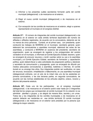 11
c) Informar a los presentes cuáles secretarías formarán parte del comité
municipal (delegacional) o de mexicanos en el exterior;
d) Elegir al nuevo comité municipal (delegacional) o de mexicanos en el
exterior;
e) Con excepción de los comités de mexicanos en el exterior, elegir a quienes
representarán al municipio en el congreso distrital.
Artículo 21°. El número de integrantes del comité municipal (delegacional) o de
mexicanos en el exterior en cada ámbito territorial dependerá del número de
afiliadas o afiliados registrados, de acuerdo con la convocatoria, debiendo ser de
no menos de cinco personas. Contará, en el primer caso, con presidente, quien
conducirá los trabajos de MORENA en el municipio; secretario general, quien
elaborará las convocatorias a asamblea municipal, elaborará las actas de las
asambleas, y conducirá a MORENA en ausencia del presidente; secretario de
organización, quien se encargará de registrar a los protagonistas del cambio
verdadero en el municipio, e informará al Comité Ejecutivo Estatal; tesorero, quien
se encargará de procurar recursos y rendir cuentas sobre su uso a la asamblea
municipal y al Comité Ejecutivo Estatal; secretario de formación y capacitación
política, quien deberá llevar a cabo actividades de preparación política y electoral;
y secretario de comunicación y propaganda, quien se encargará de difundir por
medios adecuados convocatorias a asamblea, boletines e informes. El comité
durará en su encargo tres años. Sus integrantes podrán ser sustituidos, en caso
de renuncia, revocación, inhabilitación o fallecimiento, en una asamblea municipal
(delegacional) ordinaria, con el voto de la mitad más uno de los asistentes en
primera convocatoria, o las dos terceras partes, en segunda convocatoria, de
acuerdo con las normas establecidas en los artículos séptimo, octavo, noveno y
décimo del presente estatuto.
Artículo 22º. Cada uno de los participantes en el congreso municipal
(delegacional) o de mexicanos en el exterior podrá votar hasta por 2 integrantes
del total de los cargos que correspondan al comité municipal. En la votación no se
admitirán planillas o grupos, y se elegirá de manera libre, secreta y en urnas.
Todos las y los integrantes de los comités municipales o de mexicanos en el
exterior deberán ser residentes en ese ámbito territorial. El comité municipal
(delegacional) o de mexicanos en el exterior será presidido por la persona que
obtenga la mayor votación.
 