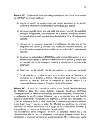 12
Artículo 23º. Cada comité municipal (delegacional) o de mexicanos en el exterior
de MORENA será responsable de:
a) Integrar el padrón de protagonistas del cambio verdadero en su ámbito
territorial e informar trimestralmente al Comité Ejecutivo Estatal;
b) Convocar, cuando menos una vez cada tres meses, a sesión de asamblea
municipal (delegacional) o de mexicanos en el exterior, presidirla e informar
de sus actividades, conforme lo indican los Artículos 18º y 19º del presente
Estatuto;
c) Informar de la renuncia, ausencia o inhabilitación de alguno/a de los
integrantes del comité, y proceder a su sustitución mediante elección, de
acuerdo con los procedimientos establecidos en el Artículo 21 del presente
Estatuto;
d) Coordinar las actividades de MORENA en el municipio (delegación) o en el
ámbito en que resida el comité de mexicanos en el exterior y cumplir con
las resoluciones de los congresos nacional y estatal en los períodos inter
congresos;
e) Coadyuvar en la difusión de la convocatoria al congreso municipal;
f) En el caso de los comités de mexicanos en el exterior, la Secretaría de
Mexicanos en el Exterior y Política Internacional determinará el ámbito
territorial en que se realizará el congreso en que se elegirá a los
representantes del exterior al Congreso Nacional de Morena.
Artículo 24º. A partir de convocatoria emitida por el Comité Ejecutivo Nacional
de MORENA, cada tres años deberán realizarse Congresos Distritales
(correspondientes al ámbito de los distritos electorales federales) preparatorios a
la realización de los Congresos Estatales. Las y los comisionados del Comité
Ejecutivo Estatal serán responsables de organizar y presidir estos congresos, así
como de elaborar y firmar el acta respectiva. La convocatoria deberá contener
fecha, lugar, hora y asuntos a tratar. Se difundirá por perifoneo, de manera
personal o en medios electrónicos con el apoyo de los coordinadores distritales y
sus auxiliares, con no menos de diez días de anticipación.
Se considerarán como delegados efectivos al congreso distrital las y los
representantes electos por los congresos municipales (delegacionales). Estos
constituirán el cincuenta por ciento de la representación. Un veinticinco por ciento
 
