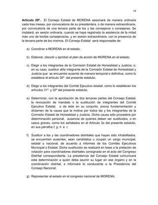 14
Artículo 29º. El Consejo Estatal de MORENA sesionará de manera ordinaria
cada tres meses, por convocatoria de su presidente/a, o de manera extraordinaria,
por convocatoria de una tercera parte de los y las consejeros o consejeras. Se
instalará, en sesión ordinaria, cuando se haya registrado la asistencia de la mitad
más uno de los/las consejeros/as, y en sesión extraordinaria, con la presencia de
la tercera parte de los mismos. El Consejo Estatal será responsable de:
a) Coordinar a MORENA en el estado;
b) Elaborar, discutir y aprobar el plan de acción de MORENA en el estado;
c) Elegir a los integrantes de la Comisión Estatal de Honestidad y Justicia; o,
en su caso, sustituir al/la integrante de la Comisión Estatal de Honestidad y
Justicia que se encuentre ausente de manera temporal o definitiva, como lo
establece el artículo 30º del presente estatuto;
d) Elegir a los integrantes del Comité Ejecutivo estatal, como lo establecen los
artículos 31º y 32º del presente estatuto;
e) Determinar, con la aprobación de dos terceras partes del Consejo Estatal,
la revocación de mandato o la sustitución de integrantes del Comité
Ejecutivo Estatal, o de éste en su conjunto, previa fundamentación y
dictamen de la causa que la motiva por todos las y los integrantes de la
Comisión Estatal de Honestidad y Justicia. Dicha causa sólo procederá por
determinación personal, ausencia de quienes deban ser sustituidos, o en
casos graves, como los señalados en el Artículo 3o del presente estatuto,
en sus párrafos f, g, h e i;
f) Sustituir a los y las coordinadores distritales que hayan sido inhabilitados,
se encuentren ausentes, sean candidatos u ocupen un cargo municipal,
estatal o nacional, de acuerdo a informes de los Comités Ejecutivos
Municipal o Estatal. Dicha sustitución se realizará en base a la prelación de
votación para coordinadores distritales consignada en el acta del Congreso
Distrital correspondiente. La presidencia del Consejo Estatal comunicará
esta determinación a quien deba asumir su lugar en ese órgano y en la
coordinación distrital, e informará lo conducente a la Presidencia del
Consejo Nacional;
g) Representar al estado en el congreso nacional de MORENA;
 