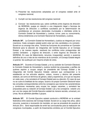 15
h) Presentar las resoluciones adoptadas por el congreso estatal ante el
congreso nacional;
i) Cumplir con las resoluciones del congreso nacional;
j) Conocer las resoluciones que, sobre conflictos entre órganos de dirección
de MORENA, quejas en relación a una integración ilegal o facciosa de
órganos de dirección; o conflictos suscitados por la determinación de
candidaturas en procesos electorales municipales o distritales emita la
Comisión Estatal de Honestidad y Justicia; turnar, para su conocimiento,
dichos dictámenes a la Comisión Nacional de Honestidad y Justicia.
Artículo 30º. La Comisión Estatal de Honestidad y Justicia se integrará por cinco
miembros. Cada consejero estatal podrá votar por dos candidatos a la comisión.
Durará en su encargo tres años. Tendrá las funciones de convertirse en Comisión
Electoral para la elección de integrantes del Comité Ejecutivo en el Consejo
Estatal; y de manera regular, resolverá los conflictos entre protagonistas del
cambio verdadero y órganos de dirección, o entre órganos de dirección de
MORENA. En caso de fallecimiento, renuncia, incapacidad, sanción o ausencia
definitiva de uno o más de los miembros de la comisión, el Consejo Estatal elegirá
a quienes les sustituyan por mayoría simple de votos.
Artículo 31º. Durante el Consejo Estatal, y en su carácter de Comisión Electoral,
la Comisión Estatal de Honestidad y Justicia recibirá las propuestas y perfiles de
quienes aspiren a ocupar cargos de presidente del Consejo Estatal y de
integrantes del Comité Ejecutivo Estatal; valorará que correspondan a lo
establecido en los artículos séptimo, octavo, noveno y décimo del presente
estatuto, así como en términos de género, edad y experiencia, a lo que se requiera
en cada caso, y los someterá al Consejo Estatal para su elección. En caso de que
no se cubra la totalidad de los cargos, tocará a la propia Comisión Electoral hacer
las consultas correspondientes entre los consejeros que reúnan las características
y condiciones necesarias para ocupar los cargos vacantes, y someterá las
propuestas para su votación al Consejo Estatal. Las y los consejeros votarán uno
por uno los cargos del Comité Ejecutivo estatal de manera secreta, universal y en
urnas. No se admitirán planillas o grupos.
Artículo 32º. El Comité Ejecutivo estatal conducirá a MORENA en la entidad
federativa entre sesiones del Consejo Estatal. Durará en su cargo tres años, salvo
renuncia, ausencia o revocación de mandato, en que se procederá de acuerdo al
Artículo 29 e. Será responsable de emitir las convocatorias para la realización de
congresos municipales, a partir de lineamientos emitidos por el Comité Ejecutivo
 