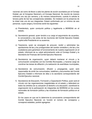 16
nacional; así como de llevar a cabo los planes de acción acordados por el Consejo
Estatal, por el Congreso Nacional y el Consejo Nacional. Se reunirá de manera
ordinaria una vez por semana, y de manera extraordinaria, cuando lo solicite la
tercera parte de los/ las consejeros/as estatales. Se instalará con la presencia de
la mitad más uno de sus integrantes. Estará conformado por un mínimo de seis
personas, cuyos cargos y funciones serán los siguientes:
a) Presidente/a, quien conducirá política y legalmente a MORENA en el
estado;
b) Secretario/a general, quien tendrá a su cargo el seguimiento de acuerdos,
la convocatoria y las actas de las reuniones del Comité Ejecutivo Estatal;
suplirá al/la Presidente en su ausencia;
c) Tesorero/a, quien se encargará de procurar, recibir y administrar las
aportaciones de las y los protagonistas del cambio verdadero y de las y los
ciudadanos para garantizar el funcionamiento de nuestra organización en el
estado; informará de su cabal administración ante el Consejo Estatal y la
Secretaría de Finanzas del Comité Ejecutivo Nacional;
d) Secretario/a de organización, quien deberá mantener el vínculo y la
comunicación constantes con los Comités Municipales, y hacerse cargo de
coordinar las tareas de afiliación y la realización de asambleas municipales;
e) Secretario/a de comunicación, difusión y propaganda, quien será
responsable de emitir los comunicados, boletines y documentos del Comité
Ejecutivo Estatal e informará de ellos a la secretaría correspondiente del
Comité Ejecutivo nacional;
f) Secretario/a de Educación, Formación y Capacitación Política, quien será el
vínculo con las organizaciones magisteriales en el estado y defenderá en
todos los ámbitos de su actuación el derecho a la educación; coordinará la
organización de la participación de integrantes de MORENA en los cursos
nacionales de formación política y las iniciativas de formación política en el
estado.
En los casos en que así lo determine la convocatoria correspondiente del
Comité Ejecutivo Nacional, en función al número de consejeros y
consejeras estatales, podrán agregarse:
 