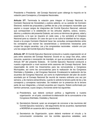 19
Presidente o Presidenta del Consejo Nacional quien obtenga la mayoría en la
votación para Consejeros y Consejeras Nacionales.
Artículo 37º. Terminada la votación para integrar el Consejo Nacional, la
Comisión Nacional de Honestidad y Justicia saliente, en su carácter de Comisión
Electoral, recibirá las propuestas y perfiles de las y los consejeros nacionales que
aspiren a ocupar cargos de integrantes del Comité Ejecutivo Nacional; valorará
que correspondan a lo establecido en los artículos séptimo, octavo, noveno,
décimo y undécimo del presente Estatuto, así como en términos de género, edad y
experiencia, a lo que se requiera en cada caso, y los someterá al Congreso
Nacional para su votación. En caso de que no se cubra la totalidad de los cargos,
tocará a la propia Comisión Electoral hacer las consultas correspondientes entre
los consejeros que reúnan las características y condiciones necesarias para
ocupar los cargos vacantes. Las y los congresistas nacionales votarán uno por
uno los cargos del Comité Ejecutivo Nacional.
Artículo 38º. El Comité Ejecutivo Nacional conducirá a nuestra organización en el
país entre sesiones del Consejo Nacional. Durará en su cargo tres años, salvo
renuncia, ausencia o revocación de mandato, en que se procederá de acuerdo al
Artículo 40º del presente Estatuto. El Comité Ejecutivo Nacional conducirá a
nuestra organización a nivel nacional entre sesiones del Consejo Nacional. Será
responsable de emitir los lineamientos para las convocatorias a Congresos
Municipales; así como las convocatorias para la realización de los Congresos
Distritales y Estatales, y del Congreso Nacional. Encabezará la realización de los
acuerdos del Congreso Nacional, así como la implementación del plan de acción
acordado por el Consejo Nacional Se reunirá de manera ordinaria una vez por
semana, y de manera extraordinaria, cuando lo solicite la tercera parte de los y las
consejeros y consejeras nacionales. Se instalará con la presencia de la tercera
parte de sus integrantes, y tomará acuerdos por mayoría. Estará conformado por
veintiún personas, cuyos cargos y funciones serán los siguientes:
a) Presidente/a, que deberá conducir política y legalmente a nuestra
organización en el país; coordinará la elaboración de la convocatoria a los
Congresos Distritales, Estatales y Nacional;
b) Secretario/a General, quien se encargará de convocar a las reuniones del
Comité Ejecutivo nacional y del seguimiento de los acuerdos; representará
a MORENA en ausencia del o la presidente/a;
c) Secretario/a de Organización, quien deberá mantener el vínculo y la
comunicación constantes con los comités ejecutivos estatales; será
 