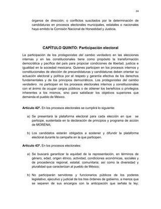 24
órganos de dirección; o conflictos suscitados por la determinación de
candidaturas en procesos electorales municipales, estatales o nacionales
haya emitido la Comisión Nacional de Honestidad y Justicia.
CAPÍTULO QUINTO: Participación electoral
La participación de los protagonistas del cambio verdadero en las elecciones
internas y en las constitucionales tiene como propósito la transformación
democrática y pacífica del país para propiciar condiciones de libertad, justicia e
igualdad en la sociedad mexicana. Quienes participen en los procesos internos y
constitucionales de elección de precandidaturas y candidaturas deben orientar su
actuación electoral y política por el respeto y garantía efectiva de los derechos
fundamentales y de los principios democráticos. Los protagonistas del cambio
verdadero no participan en los procesos electorales internos y constitucionales
con el ánimo de ocupar cargos públicos o de obtener los beneficios o privilegios
inherentes a los mismos, sino para satisfacer los objetivos superiores que
demanda el pueblo de México.
Artículo 42º. En los procesos electorales se cumplirá lo siguiente:
a) Se presentará la plataforma electoral para cada elección en que se
participe, sustentada en la declaración de principios y programa de acción
de MORENA;
b) Los candidatos estarán obligados a sostener y difundir la plataforma
electoral durante la campaña en la que participen.
Artículo 43º. En los procesos electorales:
a) Se buscará garantizar la equidad de la representación, en términos de
género, edad, origen étnico, actividad, condiciones económicas, sociales y
de procedencia regional, estatal, comunitaria; así como la diversidad y
pluralidad que caracterizan al pueblo de México;
b) No participarán servidores y funcionarios públicos de los poderes
legislativo, ejecutivo y judicial de los tres órdenes de gobierno, a menos que
se separen de sus encargos con la anticipación que señala la ley;
 