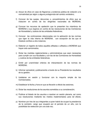 28
e) Actuar de oficio en caso de flagrancia y evidencia pública de violación a la
normatividad por algún o alguna protagonista del cambio verdadero;
f) Conocer de las quejas, denuncias o, procedimientos de oficio que se
instauren en contra de los dirigentes nacionales de MORENA;
g) Conocer los recursos de apelación que le presenten los miembros de
MORENA o sus órganos en contra de las resoluciones de las Comisiones
de Honestidad y Justicia de las entidades federativas;
h) Conocer las controversias relacionadas con la aplicación de las normas
que rigen la vida interna de MORENA, con excepción de las que el
Estatuto confiera a otra instancia;
n) Elaborar un registro de todos aquellos afiliadas o afiliados a MORENA que
hayan sido sancionados;
i) Dictar las medidas reglamentarias y administrativas que sean necesarias
para cumplir con sus facultades y con las de las Comisiones de Honestidad
y Justicia de las entidades federativas;
j) Emitir por unanimidad criterios de interpretación de las normas de
MORENA;
k) Informar semestral y públicamente a través de su Presidente los resultados
de su gestión;
l) Instalarse en sesión y funcionar con la mayoría simple de los
Comisionados;
m) Establecer la fecha y hora en que se llevarán a efecto las sesiones;
n) Dictar las resoluciones de los asuntos sometidos a su consideración;
o) Publicar el listado de los asuntos a resolver en sesión plenaria, así como
sus resoluciones mediante los medios implementados para tal efecto;
p) Nombrar por tres de sus integrantes a quien habrá de ocupar la presidencia
de la comisión, cargo que ocupará por el período de un año, con la
posibilidad de reelección por una sola vez;
 