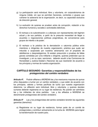 3
g) La participación será individual, libre y voluntaria, sin corporativismos de
ninguna índole; sin que se permitan facciones, corrientes o grupos que
vulneren la soberanía de la organización, es decir, su capacidad exclusiva
de dirección general;
h) La exclusión de quienes se prueben actos de corrupción, violación a los
derechos humanos y sociales o actividades delictivas;
i) El rechazo a la subordinación o a alianzas con representantes del régimen
actual y de sus partidos, a partir de la presunta necesidad de llegar a
acuerdos o negociaciones políticas pragmáticas, de conveniencia para
grupos de interés o de poder;
j) El rechazo a la práctica de la denostación o calumnia pública entre
miembros o dirigentes de nuestra organización, práctica que suele ser
inducida o auspiciada por nuestros adversarios con el propósito de
debilitarnos o desprestigiarnos. Si existen presunción o pruebas de faltas
graves cometidas por un/a militante o dirigente, quienes pretendan que se
investiguen, y en su caso, sancionen, deberán acudir a las Comisiones de
Honestidad y Justicia Estatal o Nacional, las que resolverán de acuerdo a
los principios y normas de nuestra organización.
CAPÍTULO SEGUNDO: Garantías y responsabilidades de los
protagonistas del cambio verdadero
Artículo 4º. Podrán afiliarse a MORENA las y los mexicanos mayores de quince
años dispuestos a luchar por un cambio verdadero, y que estén de acuerdo con
los principios, valores y formas pacíficas de lucha que nuestra organización
determine. La afiliación será individual, libre y voluntaria, y quienes decidan
sumarse deberán registrarse en su lugar de residencia. No podrán ser admitidos
las y los militantes de otros partidos. Las y los afiliados a MORENA se
denominarán protagonistas del cambio verdadero.
Artículo 5º Las y los protagonistas del cambio verdadero tendrán las siguientes
garantías (derechos):
a) Registrarse en su lugar de residencia, formar parte de un comité de
protagonistas y contribuir activamente en la lucha de MORENA para lograr
la transformación de nuestro país;
 