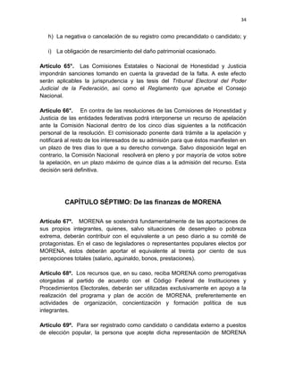 34
h) La negativa o cancelación de su registro como precandidato o candidato; y
i) La obligación de resarcimiento del daño patrimonial ocasionado.
Artículo 65°. Las Comisiones Estatales o Nacional de Honestidad y Justicia
impondrán sanciones tomando en cuenta la gravedad de la falta. A este efecto
serán aplicables la jurisprudencia y las tesis del Tribunal Electoral del Poder
Judicial de la Federación, así como el Reglamento que apruebe el Consejo
Nacional.
Artículo 66°. En contra de las resoluciones de las Comisiones de Honestidad y
Justicia de las entidades federativas podrá interponerse un recurso de apelación
ante la Comisión Nacional dentro de los cinco días siguientes a la notificación
personal de la resolución. El comisionado ponente dará trámite a la apelación y
notificará al resto de los interesados de su admisión para que éstos manifiesten en
un plazo de tres días lo que a su derecho convenga. Salvo disposición legal en
contrario, la Comisión Nacional resolverá en pleno y por mayoría de votos sobre
la apelación, en un plazo máximo de quince días a la admisión del recurso. Esta
decisión será definitiva.
CAPÍTULO SÉPTIMO: De las finanzas de MORENA
Artículo 67º. MORENA se sostendrá fundamentalmente de las aportaciones de
sus propios integrantes, quienes, salvo situaciones de desempleo o pobreza
extrema, deberán contribuir con el equivalente a un peso diario a su comité de
protagonistas. En el caso de legisladores o representantes populares electos por
MORENA, éstos deberán aportar el equivalente al treinta por ciento de sus
percepciones totales (salario, aguinaldo, bonos, prestaciones).
Artículo 68º. Los recursos que, en su caso, reciba MORENA como prerrogativas
otorgadas al partido de acuerdo con el Código Federal de Instituciones y
Procedimientos Electorales, deberán ser utilizadas exclusivamente en apoyo a la
realización del programa y plan de acción de MORENA, preferentemente en
actividades de organización, concientización y formación política de sus
integrantes.
Artículo 69º. Para ser registrado como candidato o candidata externo a puestos
de elección popular, la persona que acepte dicha representación de MORENA
 
