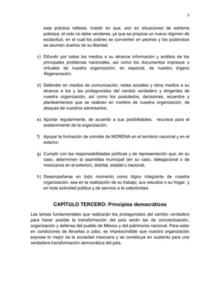 5
esta práctica nefasta. Insistir en que, aún en situaciones de extrema
pobreza, el voto no debe venderse, ya que se propicia un nuevo régimen de
esclavitud, en el cual los pobres se convierten en peones y los poderosos
se asumen dueños de su libertad;
c) Difundir por todos los medios a su alcance información y análisis de los
principales problemas nacionales, así como los documentos impresos o
virtuales de nuestra organización, en especial, de nuestro órgano
Regeneración;
d) Defender en medios de comunicación, redes sociales y otros medios a su
alcance a los y las protagonistas del cambio verdadero y dirigentes de
nuestra organización, así como los postulados, decisiones, acuerdos y
planteamientos que se realicen en nombre de nuestra organización, de
ataques de nuestros adversarios;
e) Aportar regularmente, de acuerdo a sus posibilidades, recursos para el
sostenimiento de la organización;
f) Apoyar la formación de comités de MORENA en el territorio nacional y en el
exterior;
g) Cumplir con las responsabilidades políticas y de representación que, en su
caso, determinen la asamblea municipal (en su caso, delegacional o de
mexicanos en el exterior), distrital, estatal o nacional;
h) Desempeñarse en todo momento como digno integrante de nuestra
organización, sea en la realización de su trabajo, sus estudios o su hogar, y
en toda actividad pública y de servicio a la colectividad.
CAPÍTULO TERCERO: Principios democráticos
Las tareas fundamentales que realizarán los protagonistas del cambio verdadero
para hacer posible la transformación del país serán las de concientización,
organización y defensa del pueblo de México y del patrimonio nacional. Para estar
en condiciones de llevarlas a cabo, es imprescindible que nuestra organización
exprese lo mejor de la sociedad mexicana y se constituya en sustento para una
verdadera transformación democrática del país.
 