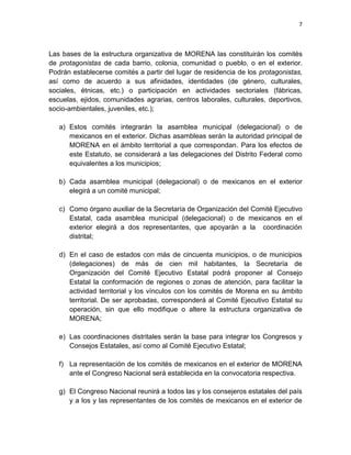 7
Las bases de la estructura organizativa de MORENA las constituirán los comités
de protagonistas de cada barrio, colonia, comunidad o pueblo, o en el exterior.
Podrán establecerse comités a partir del lugar de residencia de los protagonistas,
así como de acuerdo a sus afinidades, identidades (de género, culturales,
sociales, étnicas, etc.) o participación en actividades sectoriales (fábricas,
escuelas, ejidos, comunidades agrarias, centros laborales, culturales, deportivos,
socio-ambientales, juveniles, etc.);
a) Estos comités integrarán la asamblea municipal (delegacional) o de
mexicanos en el exterior. Dichas asambleas serán la autoridad principal de
MORENA en el ámbito territorial a que correspondan. Para los efectos de
este Estatuto, se considerará a las delegaciones del Distrito Federal como
equivalentes a los municipios;
b) Cada asamblea municipal (delegacional) o de mexicanos en el exterior
elegirá a un comité municipal;
c) Como órgano auxiliar de la Secretaría de Organización del Comité Ejecutivo
Estatal, cada asamblea municipal (delegacional) o de mexicanos en el
exterior elegirá a dos representantes, que apoyarán a la coordinación
distrital;
d) En el caso de estados con más de cincuenta municipios, o de municipios
(delegaciones) de más de cien mil habitantes, la Secretaría de
Organización del Comité Ejecutivo Estatal podrá proponer al Consejo
Estatal la conformación de regiones o zonas de atención, para facilitar la
actividad territorial y los vínculos con los comités de Morena en su ámbito
territorial. De ser aprobadas, corresponderá al Comité Ejecutivo Estatal su
operación, sin que ello modifique o altere la estructura organizativa de
MORENA;
e) Las coordinaciones distritales serán la base para integrar los Congresos y
Consejos Estatales, así como al Comité Ejecutivo Estatal;
f) La representación de los comités de mexicanos en el exterior de MORENA
ante el Congreso Nacional será establecida en la convocatoria respectiva.
g) El Congreso Nacional reunirá a todos las y los consejeros estatales del país
y a los y las representantes de los comités de mexicanos en el exterior de
 
