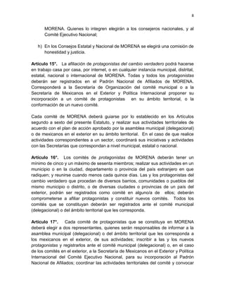 8
MORENA. Quienes lo integren elegirán a los consejeros nacionales, y al
Comité Ejecutivo Nacional;
h) En los Consejos Estatal y Nacional de MORENA se elegirá una comisión de
honestidad y justicia.
Artículo 15°. La afiliación de protagonistas del cambio verdadero podrá hacerse
en trabajo casa por casa, por internet, o en cualquier instancia municipal, distrital,
estatal, nacional o internacional de MORENA. Todas y todos los protagonistas
deberán ser registrados en el Padrón Nacional de Afiliados de MORENA.
Corresponderá a la Secretaría de Organización del comité municipal o a la
Secretaría de Mexicanos en el Exterior y Política Internacional proponer su
incorporación a un comité de protagonistas en su ámbito territorial, o la
conformación de un nuevo comité.
Cada comité de MORENA deberá guiarse por lo establecido en los Artículos
segundo a sexto del presente Estatuto, y realizar sus actividades territoriales de
acuerdo con el plan de acción aprobado por la asamblea municipal (delegacional)
o de mexicanos en el exterior en su ámbito territorial. En el caso de que realice
actividades correspondientes a un sector, coordinará sus iniciativas y actividades
con las Secretarías que correspondan a nivel municipal, estatal o nacional.
Artículo 16°. Los comités de protagonistas de MORENA deberán tener un
mínimo de cinco y un máximo de sesenta miembros; realizar sus actividades en un
municipio o en la ciudad, departamento o provincia del país extranjero en que
radiquen; y reunirse cuando menos cada quince días. Las y los protagonistas del
cambio verdadero que procedan de diversos barrios, comunidades o pueblos del
mismo municipio o distrito, o de diversas ciudades o provincias de un país del
exterior, podrán ser registrados como comité en alguno/a de ellos; deberán
comprometerse a afiliar protagonistas y constituir nuevos comités. Todos los
comités que se constituyan deberán ser registrados ante el comité municipal
(delegacional) o del ámbito territorial que les corresponda.
Artículo 17°. Cada comité de protagonistas que se constituya en MORENA
deberá elegir a dos representantes, quienes serán responsables de informar a la
asamblea municipal (delegacional) o del ámbito territorial que les corresponda a
los mexicanos en el exterior, de sus actividades; inscribir a las y los nuevos
protagonistas y registrarlos ante el comité municipal (delegacional) o, en el caso
de los comités en el exterior, a la Secretaría de Mexicanos en el Exterior y Política
Internacional del Comité Ejecutivo Nacional, para su incorporación al Padrón
Nacional de Afiliados; coordinar las actividades territoriales del comité y convocar
 
