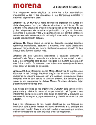                                         
 

Sus integrantes serán elegidos de entre las y los asambleístas
municipales o las y los delegados a los Congresos estatales y
nacional, según sea el caso.

Artículo 18. En MORENA habrá libertad de expresión de puntos de
vista divergentes, los que deberán dirimirse a su interior. No se
admitirá forma alguna de presión o manipulación de la voluntad de las
y los integrantes de nuestra organización por grupos internos,
corrientes o facciones, y las y los protagonistas del cambio verdadero
velarán en todo momento por la unidad y fortaleza de la organización
para la transformación del país.

Artículo 19. Quien ocupe un cargo de dirección ejecutiva (comités
ejecutivos municipales, estatales o nacional) sólo podrá postularse
para otro cargo similar del mismo nivel después de un período de tres
años, y sólo por una ocasión más.

Artículo 20. Los Consejos nacionales y estatales admitirán la
reelección del 30 por ciento de sus miembros de un período a otro.
Las y los consejeros sólo podrán reelegirse de manera sucesiva por
una única ocasión. En adelante, para volver a ser consejeros deberán
dejar pasar un periodo de tres años.

Artículo 21. Los integrantes de las Mesas Directivas de los Consejos
Estatales y del Consejo Nacional, según sea el caso, sólo podrán
reelegirse de manera sucesiva por una ocasión, previamente hayan
cumplido con lo que señala el artículo anterior. En adelante, para
volver a ser integrantes de dichas Mesas Directivas deberán dejar
pasar un periodo de tres años.

Las mesas directivas de los órganos de MORENA sólo tienen efectos
para emitir y publicar la convocatoria por mandato del órgano, o sus
integrantes competentes para ello; dirigir el desarrollo y clausurar las
sesiones de los órganos, y para comunicar y difundir los acuerdos que
adopten.

Las y los integrantes de las mesas directivas de los órganos de
MORENA sólo pueden realizar los actos inherentes a su encargo, en
ningún caso pueden llevar a cabo actividades o funciones que invadan
o sean competencia de otros órganos o de sus integrantes.

19 – noviembre ‐ 2012                                            Página 10 
 
 