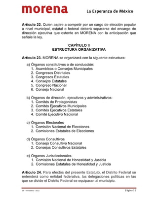                                           
 


Artículo 22. Quien aspire a competir por un cargo de elección popular
a nivel municipal, estatal o federal deberá separarse del encargo de
dirección ejecutiva que ostente en MORENA con la anticipación que
señale la ley.

                                CAPÍTULO II
                         ESTRUCTURA ORGANIZATIVA

Artículo 23. MORENA se organizará con la siguiente estructura:
     a) Órganos constitutivos o de conducción:
        1. Asambleas o Consejos Municipales
        2. Congresos Distritales
        3. Congresos Estatales
        4. Consejos Estatales
        5. Congreso Nacional
        6. Consejo Nacional

     b) Órganos de dirección, ejecutivos y administrativos:
        1. Comités de Protagonistas
        2. Comités Ejecutivos Municipales
        3. Comités Ejecutivos Estatales
        4. Comité Ejecutivo Nacional

     c) Órganos Electorales
        1. Comisión Nacional de Elecciones
        2. Comisiones Estatales de Elecciones

     d) Órganos Consultivos
        1. Consejo Consultivo Nacional
        2. Consejos Consultivos Estatales

     e) Órganos Jurisdiccionales
        1. Comisión Nacional de Honestidad y Justicia
        2. Comisiones Estatales de Honestidad y Justicia

Artículo 24. Para efectos del presente Estatuto, el Distrito Federal se
entenderá como entidad federativa, las delegaciones políticas en las
que se divide el Distrito Federal se equiparan al municipio.

19 – noviembre ‐ 2012                                           Página 11 
 
 