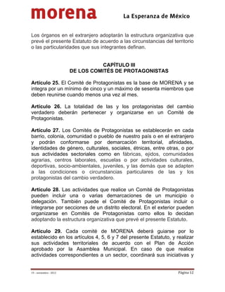                                           
 


Los órganos en el extranjero adoptarán la estructura organizativa que
prevé el presente Estatuto de acuerdo a las circunstancias del territorio
o las particularidades que sus integrantes definan.


                                    CAPÍTULO III
                         DE LOS COMITÉS DE PROTAGONISTAS

Artículo 25. El Comité de Protagonistas es la base de MORENA y se
integra por un mínimo de cinco y un máximo de sesenta miembros que
deben reunirse cuando menos una vez al mes.

Artículo 26. La totalidad de las y los protagonistas del cambio
verdadero deberán pertenecer y organizarse en un Comité de
Protagonistas.

Artículo 27. Los Comités de Protagonistas se establecerán en cada
barrio, colonia, comunidad o pueblo de nuestro país o en el extranjero
y podrán conformarse por demarcación territorial, afinidades,
identidades de género, culturales, sociales, étnicas, entre otras, o por
sus actividades sectoriales como en fábricas, ejidos, comunidades
agrarias, centros laborales, escuelas o por actividades culturales,
deportivas, socio-ambientales, juveniles, y las demás que se adapten
a las condiciones o circunstancias particulares de las y los
protagonistas del cambio verdadero.

Artículo 28. Las actividades que realice un Comité de Protagonistas
pueden incluir una o varias demarcaciones de un municipio o
delegación. También puede el Comité de Protagonistas incluir o
integrarse por secciones de un distrito electoral. En el exterior pueden
organizarse en Comités de Protagonistas como ellos lo decidan
adoptando la estructura organizativa que prevé el presente Estatuto.

Artículo 29. Cada comité de MORENA deberá guiarse por lo
establecido en los artículos 4, 5, 6 y 7 del presente Estatuto, y realizar
sus actividades territoriales de acuerdo con el Plan de Acción
aprobado por la Asamblea Municipal. En caso de que realice
actividades correspondientes a un sector, coordinará sus iniciativas y


19 – noviembre ‐ 2012                                             Página 12 
 
 